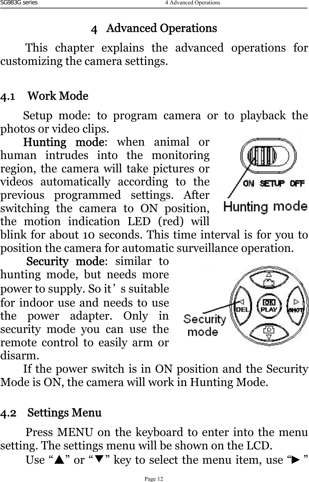 SG983G series    4 Advanced OperationsThis chapter explains the advanced operations forcustomizing the camera settings.4.1 Work ModeSetup mode: to program camera or to playback thephotos or video clips.Hunting mode:whenanimalorhuman intrudes into the monitoringregion, the camera will take pictures orvideos automatically according to theprevious programmed settings.Afterswitching the camera to ON position,the motion indication LED (red) willblink for about 10 seconds. This time interval is for you toposition the camera for automatic surveillance operation.Security mode:similartohunting mode, but needs morepower to supply. So it’ssuitablefor indoor use and needs to usethe power adapter. Onlyinsecurity mode you can use theremote control to easily arm ordisarm.If the power switch is in ON position and the SecurityMode is ON, the camera will work in Hunting Mode.4.2 Settings MenuPress MENU on the keyboard to enter into the menusetting. The settings menu will be shown on the LCD.Use “▲”or“▼” key to select the menu item, use “►”