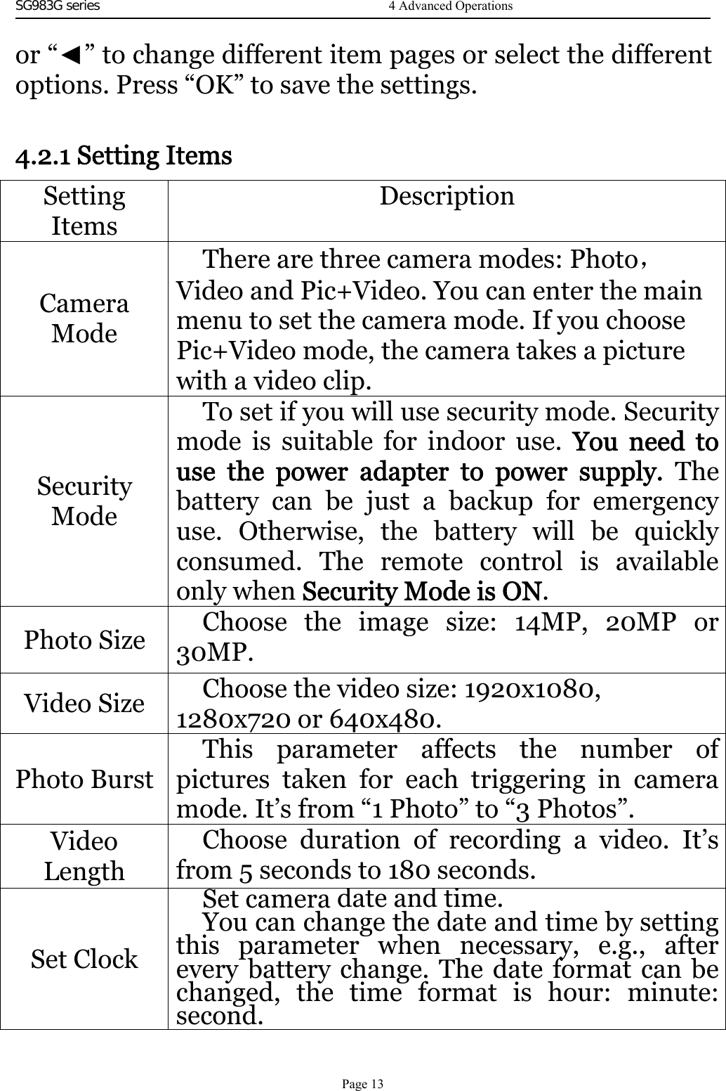 SG983G series    or “◄” to change different item pages or select the differentoptions. Press “OK” to save the settings.4.2.1 Setting ItemsSettingItemsDescriptionCameraModeThere are three camera modes: Photo，Video and Pic+Video. You can enter the mainmenu to set the camera mode. If you choosePic+Video mode, the camera takes a picturewith a video clip.SecurityModeTo set if you will use security mode. Securitymode is suitable for indoor use. You need touse the power adapter to power supply. Thebattery can be just a backup for emergencyuse. Otherwise, the battery will be quicklyconsumed. The remote control is availableonly when Security Mode is ON.Photo Size Choose the image size: 14MP, 20MP or30MP.Video Size Choose the video size: 1920x1080,1280x720 or 640x480.Photo BurstThis parameter affects the number ofpictures taken for each triggering in cameramode. It’s from “1 Photo” to “3 Photos”.VideoLengthChoose duration of recording a video. It’sfrom 5 seconds to 180 seconds.Set ClockSet cameradate andtime.You can change the date and time by settingthis parameter when necessary, e.g., afterevery battery change. The date format can bechanged, the time format is hour: minute:second.
