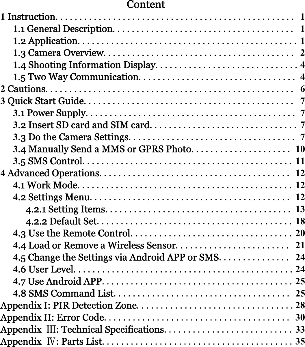 ContentInstruction.................................................. .1 General Description...................................... .2 Application.............................................. .3 Camera Overview........................................ .4 Shooting Information Display...............................5 Two Way Communication................................. Cautions.................................................... Quick Start Guide............................................ .1 Power Supply............................................ .2 Insert SD card and SIM card............................... .3 Do the Camera Settings................................... .4 Manually Send a MMS or GPRS Photo..................... .5 SMS Control............................................ Advanced Operations........................................ .1 Work Mode............................................. .2 Settings Menu.......................................... 4.2.1 Setting Items....................................... 4.2.2 Default Set......................................... .3 Use the Remote Control.................................. .4 Load or Remove a Wireless Sensor........................ .5 Change the Settings via Android APP or SMS............... .6 User Level...............................................7 Use Android APP........................................ .8 SMS Command List..................................... Appendix I: PIR Detection Zone.................................Appendix II: Error Code....................................... Appendix Ⅲ: Technical Specifications........................... Appendix Ⅳ:PartsList........................................ 