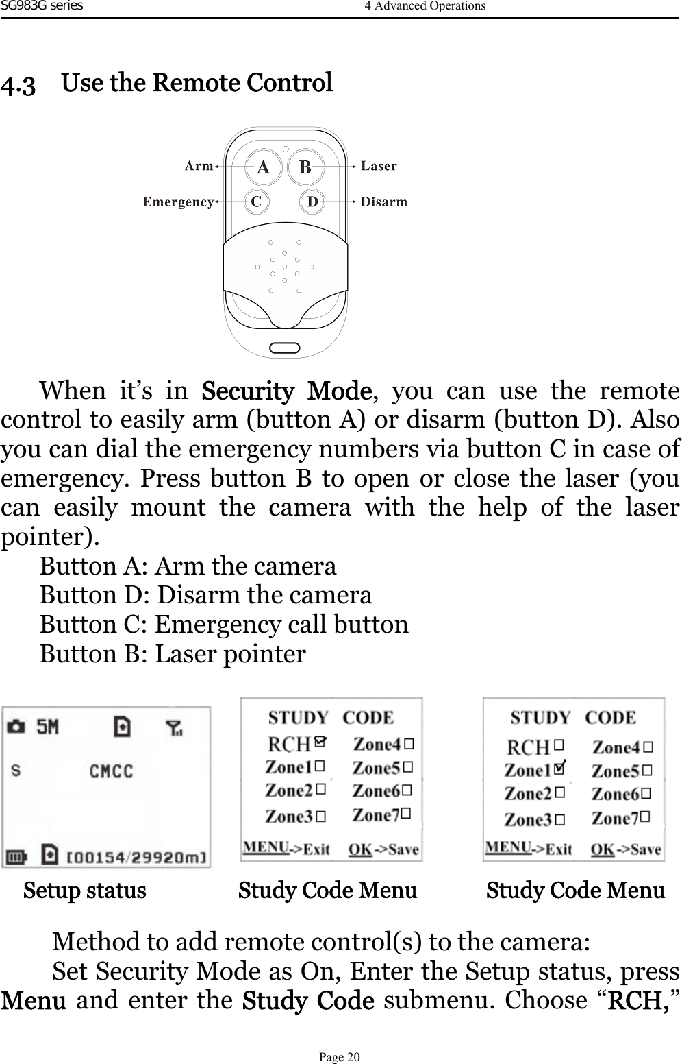 SG983G series    4.3 UsetheRemoteControlWhen it’s in Security Mode,youcanusetheremotecontrol to easily arm (button A) or disarm (button D). Alsoyou can dial the emergency numbers via button C in case ofemergency. Press button B to open or close the laser (youcan easily mount the camera with the help of the laserpointer).Button A: Arm the cameraButton D: Disarm the cameraButton C: Emergency call buttonButton B: Laser pointerSetup status Study Code Menu Study Code MenuMethod to add remote control(s) to the camera:Set Security Mode as On, Enter the Setup status, pressMenu and enter the Study Code submenu. Choose “RCH,”