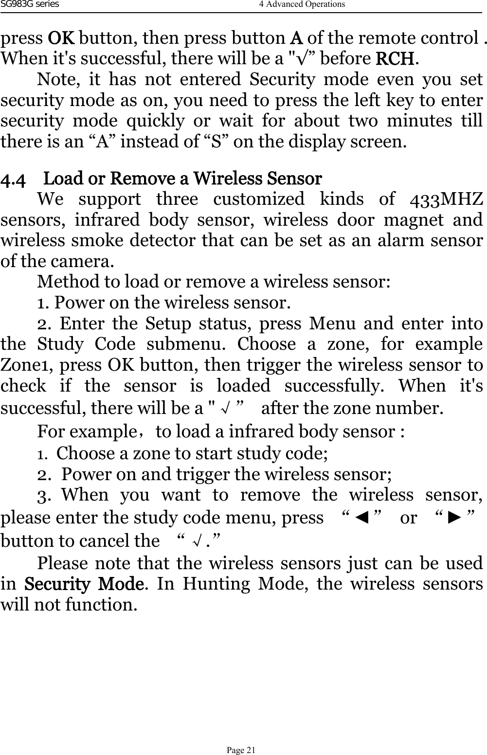 SG983G series    press OK button, then press button Aof the remote control .When it&apos;s successful, there will be a &quot;√” before RCH.Note, it has not entered Security mode even you setsecurity mode as on, you need to press the left key to entersecurity mode quickly or wait for about two minutes tillthere is an “A” instead of “S” on the display screen.4.4 Load or Remove a Wireless SensorWe support three customized kinds of 433MHZsensors, infrared body sensor, wireless door magnet andwireless smoke detector that can be set as an alarm sensorof the camera.Method to load or remove a wireless sensor:1. Power on the wireless sensor.2. Enter the Setup status, press Menu and enter intothe Study Code submenu. Choose a zone, for exampleZone1, press OK button, then trigger the wireless sensor tocheck if the sensor is loaded successfully. When it&apos;ssuccessful, there will be a &quot;√” after the zone number.For example，to load a infrared body sensor :1. Choose a zone to start study code;2. Power on and trigger the wireless sensor;3. When you want to remove the wireless sensor,please enter the study code menu, press “◄”or “►”button to cancel the “√.”Please note that the wireless sensors just can be usedin Security Mode. In Hunting Mode, the wireless sensorswill not function.