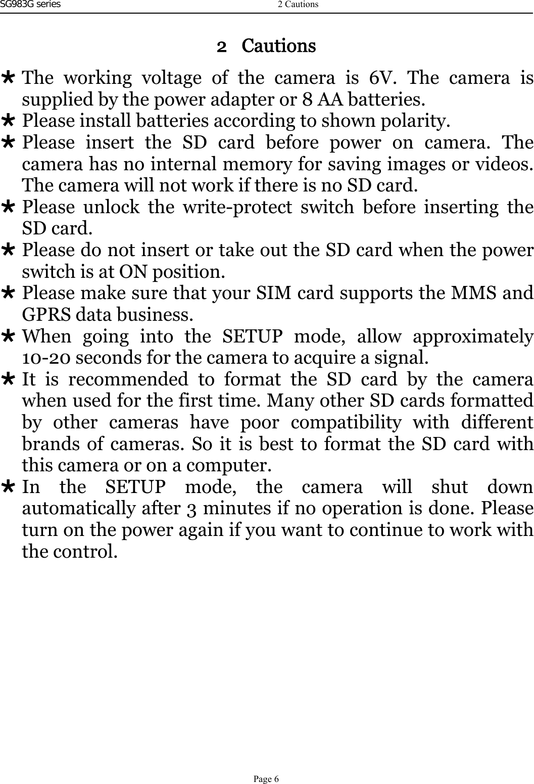 SG983G series   2 CautionsThe working voltage of the camera is 6V. The camera issupplied by the power adapter or 8 AA batteries.Please install batteries according to shown polarity.Please insert the SD card before power on camera. Thecamera has no internal memory for saving images or videos.The camera will not work if there is no SD card.Please unlock the write-protect switch before inserting theSD card.Please do not insert or take out the SD card when the powerswitch is at ON position.Please make sure that your SIM card supports the MMS andGPRS data business.When going into the SETUP mode, allow approximately10-20 seconds for the camera to acquire a signal.It is recommended to format the SD card by the camerawhen used for the first time. Many other SD cards formattedby other cameras have poor compatibility with differentbrands of cameras. So it is best to format the SD card withthis camera or on a computer.In the SETUP mode, the camera will shut downautomatically after 3 minutes if no operation is done. Pleaseturn on the power again if you want to continue to work withthe control.