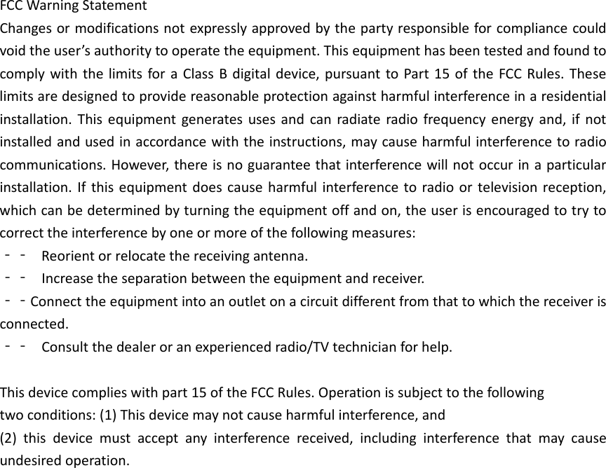 FCCWarningStatementChangesormodificationsnotexpresslyapprovedbythepartyresponsibleforcompliancecouldvoidtheuser&rsquo;sauthoritytooperatetheequipment.ThisequipmenthasbeentestedandfoundtocomplywiththelimitsforaClassBdigitaldevice,pursuanttoPart15oftheFCCRules.Theselimitsaredesignedtoprovidereasonableprotectionagainstharmfulinterferenceinaresidentialinstallation.Thisequipmentgeneratesusesandcanradiateradiofrequencyenergyand,ifnotinstalledandusedinaccordancewiththeinstructions,maycauseharmfulinterferencetoradiocommunications.However,thereisnoguaranteethatinterferencewillnotoccurinaparticularinstallation.Ifthisequipmentdoescauseharmfulinterferencetoradioortelevisionreception,whichcanbedeterminedbyturningtheequipmentoffandon,theuserisencouragedtotrytocorrecttheinterferencebyoneormoreofthefollowingmeasures:‐‐ Reorientorrelocatethereceivingantenna.‐‐ Increasetheseparationbetweentheequipmentandreceiver.‐‐Connecttheequipmentintoanoutletonacircuitdifferentfromthattowhichthereceiverisconnected.‐‐ Consultthedealeroranexperiencedradio/TVtechnicianforhelp.Thisdevicecomplieswithpart15oftheFCCRules.Operationissubjecttothefollowingtwoconditions:(1)Thisdevicemaynotcauseharmfulinterference,and(2)thisdevicemustacceptanyinterferencereceived,includinginterferencethatmaycauseundesiredoperation.