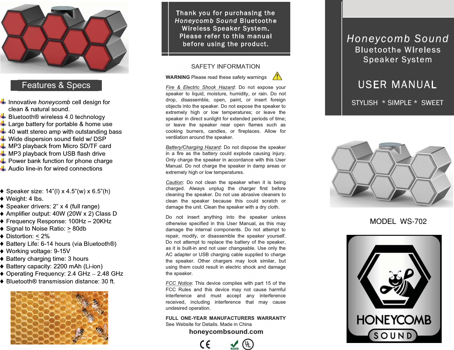   Innovative honeycomb cell design for clean &amp; natural sound.  Large battery for portable &amp; home use 40 watt stereo amp with outstanding bass Wide dispersion sound field w/ DSP  MP3 playback from Micro SD/TF card MP3 playback from USB flash drive Power bank function for phone charge Audio line-in for wired connections   Weight: 4 lbs.  (full range) Amplifier output: 40W (20W x 2) Class D Frequency Response: 100Hz   20KHz Signal to Noise Ratio: > 80db Distortion: < 2% Battery Life: 6-  Working voltage: 9-15V Battery charging time: 3 hours Battery capacity: 2200 mAh (Li-ion) Operating Frequency: 2.4 GHz   2.48 GHz  SAFETY INFORMATION WARNING Please read these safety warnings Fire &amp; Electric Shock Hazard: Do not expose your speaker to liquid, moisture, humidity, or rain. Do not drop, disassemble, open, paint, or insert foreign objects into the speaker. Do not expose the speaker to extremely high or low temperatures; or leave the speaker in direct sunlight for extended periods of time; or leave the speaker near open flames such as cooking burners, candles, or fireplaces. Allow for ventilation around the speaker. Battery/Charging Hazard: Do not dispose the speaker in a fire as the battery could explode causing injury. Only charge the speaker in accordance with this User Manual. Do not charge the speaker in damp areas or extremely high or low temperatures. Caution: Do not clean the speaker when it is being charged. Always unplug the charger first before cleaning the speaker. Do not use abrasive cleaners to clean the speaker because this could scratch or damage the unit. Clean the speaker with a dry cloth. Do not insert anything into the speaker unless otherwise specified in this User Manual, as this may damage the internal components. Do not attempt to repair, modify, or disassemble the speaker yourself. Do  not attempt to replace the battery of the speaker, as it is built-in and not user changeable. Use only the AC adapter or USB charging cable supplied to charge the speaker. Other chargers may look similar, but using them could result in electric shock and damage the speaker. FCC Notice: This device complies with part 15 of the FCC Rules and this device may not cause harmful interference and must accept any interference received, including interference that may cause undesired operation. FULL ONE-YEAR MANUFACTURERS WARRANTY See Website for Details. Made in China honeycombsound.com Thank you for purch asin g the Ho ney co m b Sound Bluetooth  Wireless Speaker System.   Please refer to this manual before usin g the produ ct.  Honeycomb Sound Bluetooth  Wireless Speaker System USER MANUAL STYLISH  * SIMPLE *  SWEET MODEL Features &amp; Specs WS-702