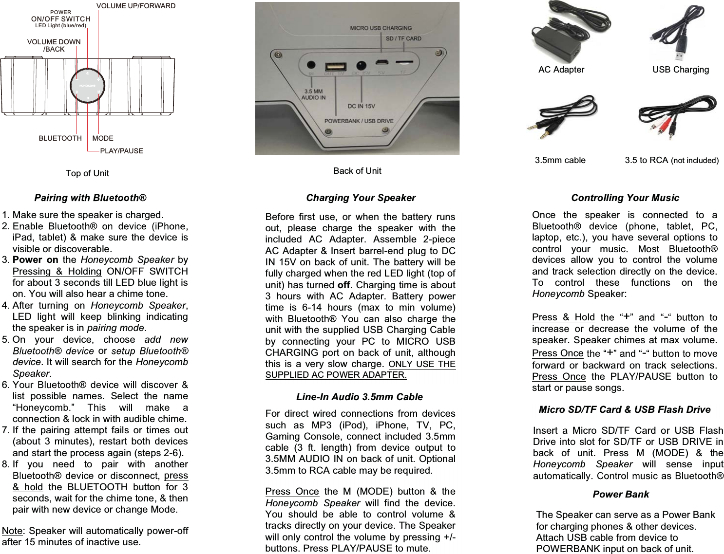    Back of Unit Top of Unit Charging Your Speaker AC Adapter 3.5mm cable USB Charging Before first use, or when the battery runs out, please charge the speaker with the included AC Adapter. Assemble 2-piece AC Adapter &amp; Insert barrel-end plug to DC IN 15V on back of unit. The battery will be fully charged when the red LED light (top of unit) has turned off. Charging time is about 3 hours with AC Adapter. Battery power time is 6-14 hours (max to min volume) unit with the supplied USB Charging Cable by connecting your PC to MICRO USB CHARGING port on back of unit, although this is a very slow charge. ONLY USE THE SUPPLIED AC POWER ADAPTER.  1. Make sure the speaker is charged. 2.iPad, tablet) &amp; make sure the device is visible or discoverable. 3. Power on the Honeycomb Speaker by Pressing &amp; Holding ON/OFF SWITCH for about 3 seconds till LED blue light is on. You will also hear a chime tone. 4. After turning on Honeycomb Speaker, LED light will keep blinking indicating the speaker is in pairing mode. 5. On your device, choose add new  or device. It will search for the Honeycomb Speaker. 6.list possible names. Select the name connection &amp; lock in with audible chime. 7. If the pairing attempt fails or times out (about 3 minutes), restart both devices and start the process again (steps 2-6). 8. If you need to pair with another press &amp; hold the BLUETOOTH button for 3 seconds, wait for the chime tone, &amp; then pair with new device or change Mode. Note: Speaker will automatically power-off after 15 minutes of inactive use. Controlling Your Music Once the speaker is connected to a laptop, etc.), you have several options to control your musicdevices allow you to control the volume and track selection directly on the device. To control these functions on the Honeycomb Speaker: Press &amp; Hold  + -increase or decrease the volume of the speaker. Speaker chimes at max volume. Press Once  +-forward or backward on track selections. Press Once the PLAY/PAUSE button to start or pause songs. Line-In Audio 3.5mm Cable  For direct wired connections from devices such as MP3 (iPod), iPhone, TV, PC, Gaming Console, connect included 3.5mm cable (3 ft. length) from device output to 3.5MM AUDIO IN on back of unit. Optional 3.5mm to RCA cable may be required. Press Once the M (MODE) button &amp; the Honeycomb Speaker will find the device. You should be able to control volume &amp; tracks directly on your device. The Speaker will only control the volume by pressing +/- buttons. Press PLAY/PAUSE to mute. Micro SD/TF Card &amp; USB Flash Drive Insert a Micro SD/TF Card or USB Flash Drive into slot for SD/TF or USB DRIVE in back of unit. Press M (MODE) &amp; the Honeycomb Speaker will sense input 3.5 to RCA (not included) Power Bank The Speaker can serve as a Power Bank for charging phones &amp; other devices. Attach USB cable from device to POWERBANK input on back of unit. PLAY/PAUSEMODEBLUETOOTHVOLUME DOWN/BACKPOWERON/OFF SWITCHLED Light (blue/red)VOLUME UP/FORWARD