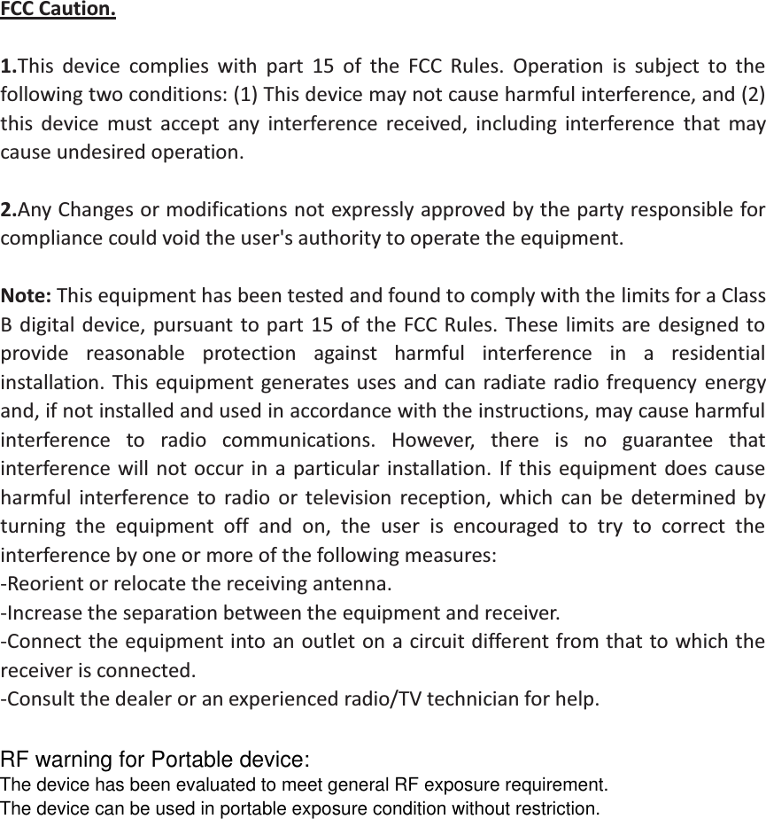 FCC Caution.  1.This device complies with part 15 of the FCC Rules. Operation is subject to the following two conditions: (1) This device may not cause harmful interference, and (2) this device must accept any interference received, including interference that may cause undesired operation.  2.Any Changes or modifications not expressly approved by the party responsible for compliance could void the user's authority to operate the equipment.  Note: This equipment has been tested and found to comply with the limits for a Class B digital device, pursuant to part 15 of the FCC Rules. These limits are designed to provide reasonable protection against harmful interference in a residential installation. This equipment generates uses and can radiate radio frequency energy and, if not installed and used in accordance with the instructions, may cause harmful interference to radio communications. However, there is no guarantee that interference will not occur in a particular installation. If this equipment does cause harmful interference to radio or television reception, which can be determined by turning the equipment off and on, the user is encouraged to try to correct the interference by one or more of the following measures: -Reorient or relocate the receiving antenna. -Increase the separation between the equipment and receiver. -Connect the equipment into an outlet on a circuit different from that to which the receiver is connected. -Consult the dealer or an experienced radio/TV technician for help. RF warning for Portable device:The device has been evaluated to meet general RF exposure requirement. The device can be used in portable exposure condition without restriction. 