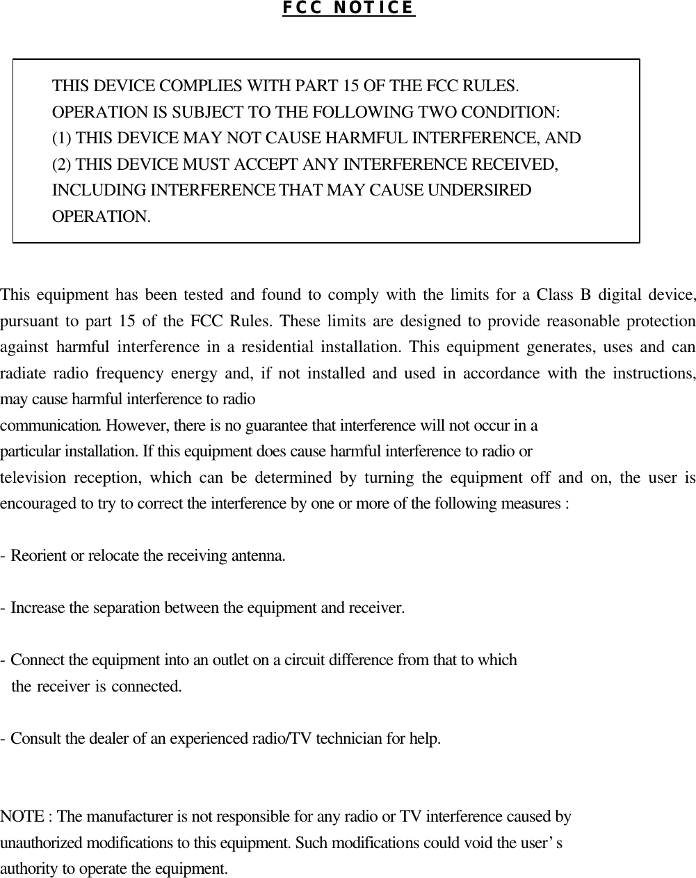 FCC NOTICE   THIS DEVICE COMPLIES WITH PART 15 OF THE FCC RULES. OPERATION IS SUBJECT TO THE FOLLOWING TWO CONDITION: (1) THIS DEVICE MAY NOT CAUSE HARMFUL INTERFERENCE, AND (2) THIS DEVICE MUST ACCEPT ANY INTERFERENCE RECEIVED,   INCLUDING INTERFERENCE THAT MAY CAUSE UNDERSIRED   OPERATION.     This equipment has been tested and found to comply with the limits for a Class B digital device, pursuant to part 15 of the FCC Rules. These limits are designed to provide reasonable protection against harmful interference in a residential installation. This equipment generates, uses and can radiate radio frequency energy and, if not installed and used in accordance with the instructions, may cause harmful interference to radio communication. However, there is no guarantee that interference will not occur in a   particular installation. If this equipment does cause harmful interference to radio or   television reception, which can be determined by turning the equipment off and on, the user is encouraged to try to correct the interference by one or more of the following measures :    - Reorient or relocate the receiving antenna.    - Increase the separation between the equipment and receiver.    - Connect the equipment into an outlet on a circuit difference from that to which     the receiver is connected.    - Consult the dealer of an experienced radio/TV technician for help.     NOTE : The manufacturer is not responsible for any radio or TV interference caused by   unauthorized modifications to this equipment. Such modifications could void the user’s   authority to operate the equipment.    