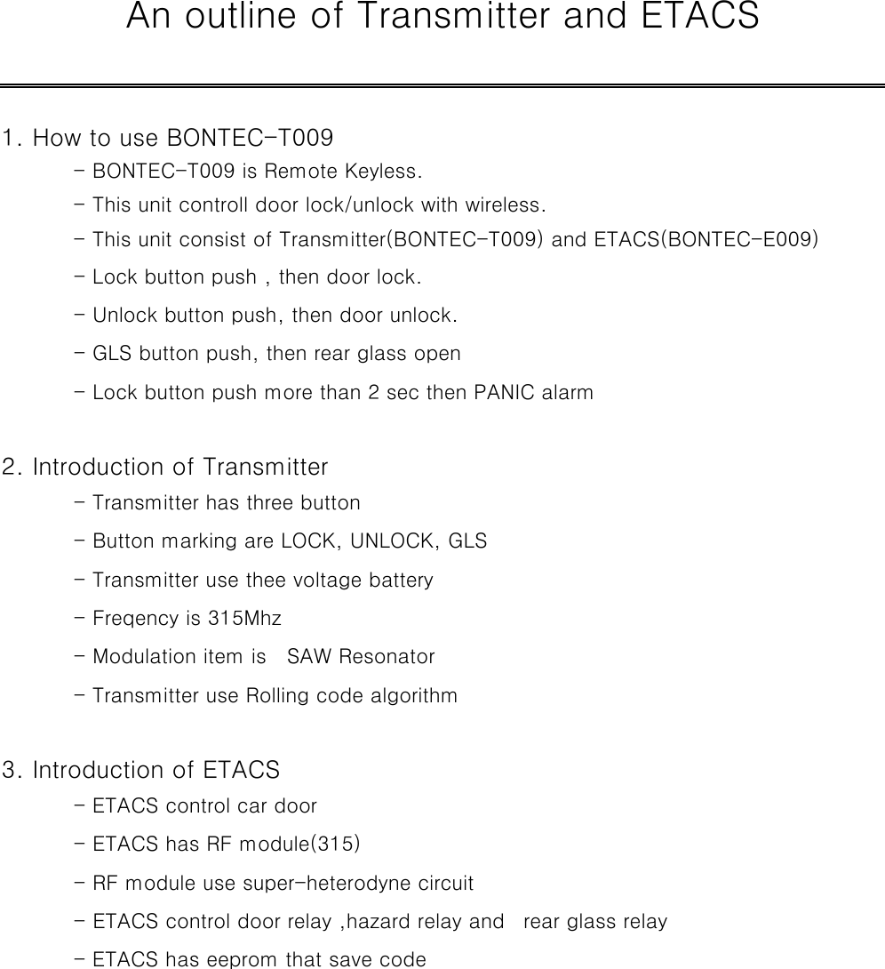    An outline of Transmitter and ETACS             1. How to use BONTEC-T009           - BONTEC-T009 is Remote Keyless.               - This unit controll door lock/unlock with wireless.           - This unit consist of Transmitter(BONTEC-T009) and ETACS(BONTEC-E009)    - Lock button push , then door lock.              - Unlock button push, then door unlock.            - GLS button push, then rear glass open              - Lock button push more than 2 sec then PANIC alarm                   2. Introduction of Transmitter          - Transmitter has three button                - Button marking are LOCK, UNLOCK, GLS            - Transmitter use thee voltage battery             - Freqency is 315Mhz                  - Modulation item is    SAW Resonator             - Transmitter use Rolling code algorithm                       3. Introduction of ETACS           - ETACS control car door                - ETACS has RF module(315)                - RF module use super-heterodyne circuit            - ETACS control door relay ,hazard relay and   rear glass relay      - ETACS has eeprom that save code                          