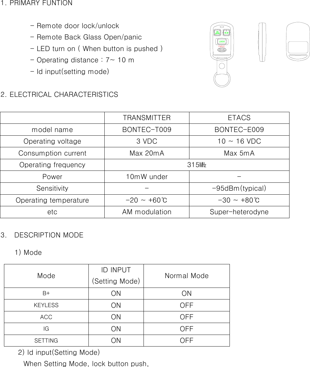    1. PRIMARY FUNTION                   - Remote door lock/unlock     - Remote Back Glass Open/panic     - LED turn on ( When button is pushed )   - Operating distance : 7~ 10 m     - Id input(setting mode)             2. ELECTRICAL CHARACTERISTICS                TRANSMITTER  ETACS model name  BONTEC-T009  BONTEC-E009 Operating voltage  3 VDC  10 ~ 16 VDC Consumption current  Max 20mA  Max 5mA Operating frequency  315㎒ Power 10mW under  - Sensitivity - -95dBm(typical) Operating temperature  -20 ~ +60℃  -30 ~ +80℃ etc AM modulation Super-heterodyne  3.  DESCRIPTION MODE           1) Mode         Mode  ID INPUT (Setting Mode) Normal Mode    B+  ON ON   KEYLESS  ON OFF   ACC  ON OFF   IG  ON OFF   SETTING  ON OFF       2) Id input(Setting Mode)      When Setting Mode, lock button push,  