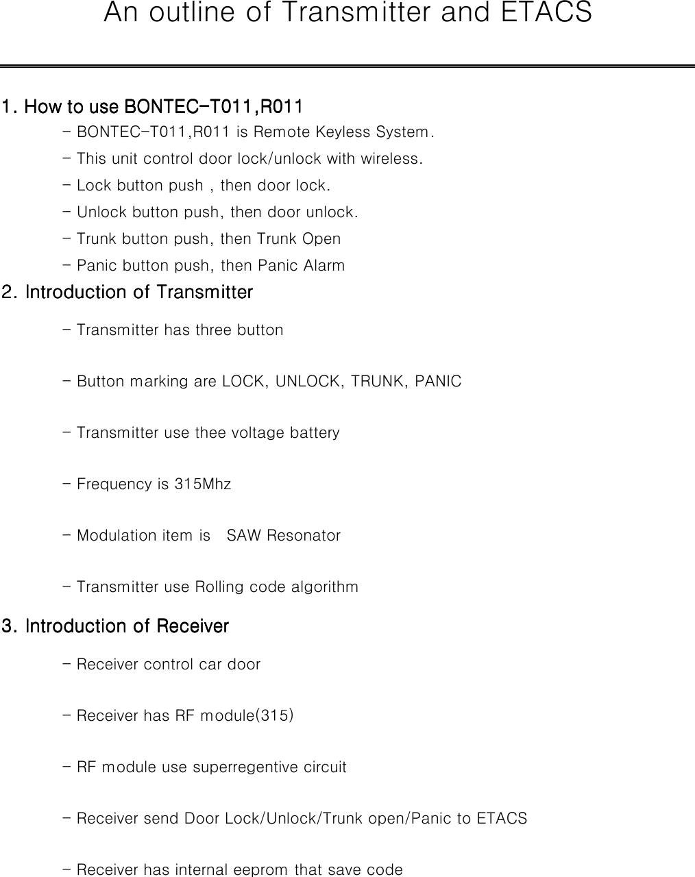    An outline of Transmitter and ETACS             1. How to use BONTEC1. How to use BONTEC1. How to use BONTEC1. How to use BONTEC----T011,R011T011,R011T011,R011T011,R011                              - BONTEC-T011,R011 is Remote Keyless System.           - This unit control door lock/unlock with wireless.           - Lock button push , then door lock.           - Unlock button push, then door unlock.           - Trunk button push, then Trunk Open           - Panic button push, then Panic Alarm         2. Introduction of Transmitter2. Introduction of Transmitter2. Introduction of Transmitter2. Introduction of Transmitter                                 - Transmitter has three button                  - Button marking are LOCK, UNLOCK, TRUNK, PANIC         - Transmitter use thee voltage battery              - Frequency is 315Mhz                  - Modulation item is    SAW Resonator              - Transmitter use Rolling code algorithm           3. Introduction of Receiver3. Introduction of Receiver3. Introduction of Receiver3. Introduction of Receiver                                     - Receiver control car door                - Receiver has RF module(315)              - RF module use superregentive circuit              - Receiver send Door Lock/Unlock/Trunk open/Panic to ETACS      - Receiver has internal eeprom that save code            