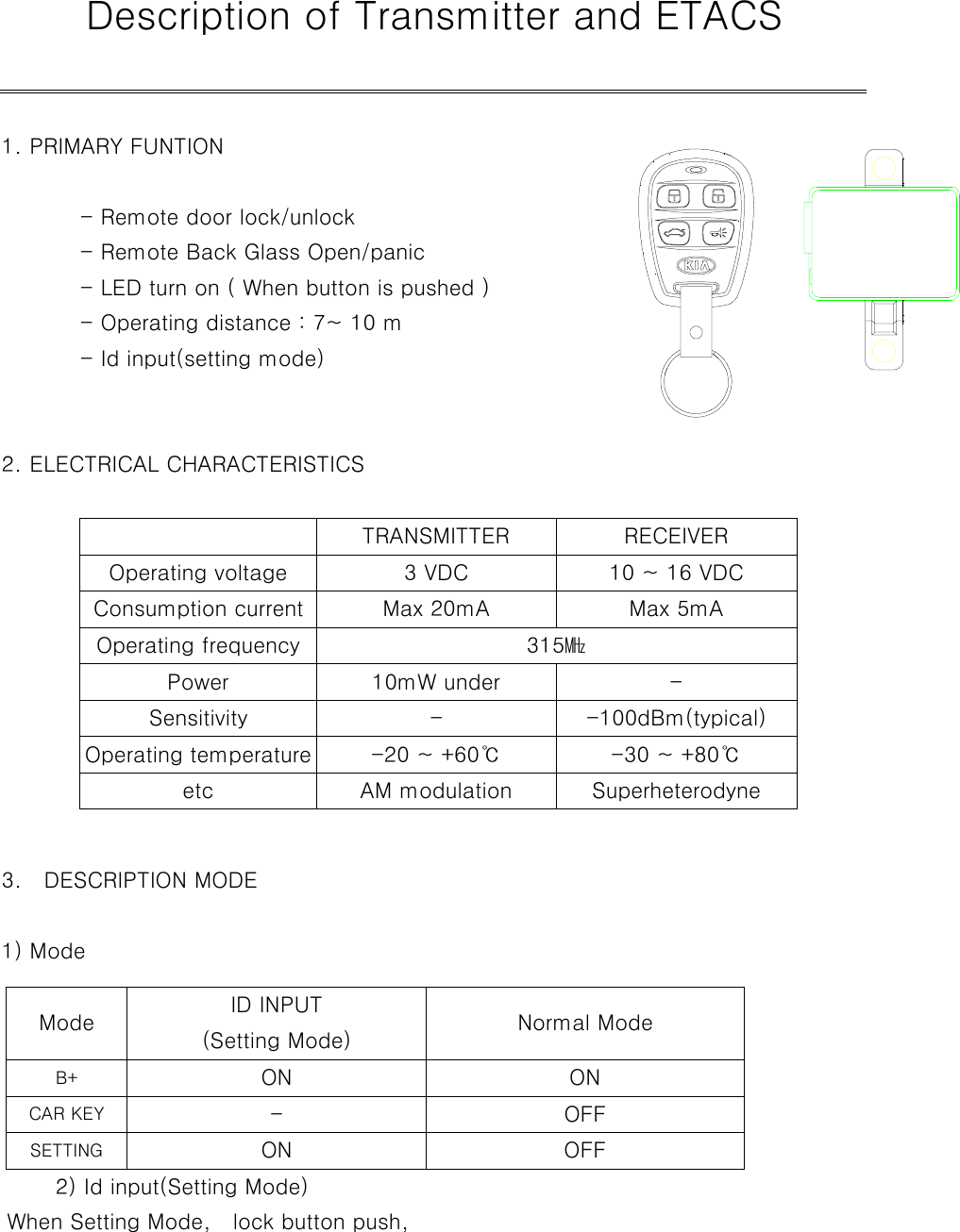    Description of Transmitter and ETACS  1. PRIMARY FUNTION                  - Remote door lock/unlock       - Remote Back Glass Open/panic     - LED turn on ( When button is pushed )   - Operating distance : 7~ 10 m     - Id input(setting mode)             2. ELECTRICAL CHARACTERISTICS                   TRANSMITTER RECEIVER   Operating voltage  3 VDC  10 ~ 16 VDC   Consumption current  Max 20mA  Max 5mA  Operating frequency  315㎒  Power 10mW under  -  Sensitivity  - -100dBm(typical)   Operating temperature  -20 ~ +60℃  -30 ~ +80℃  etc AM modulation Superheterodyne  3.  DESCRIPTION MODE    1) Mode     Mode  ID INPUT (Setting Mode)  Normal Mode  B+  ON ON  CAR KEY  - OFF  SETTING  ON OFF      2) Id input(Setting Mode)       When Setting Mode,    lock button push,  