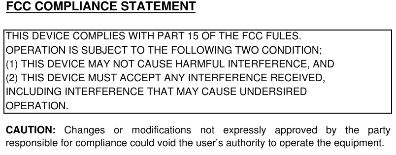 FCC COMPLIANCE STATEMENTTHIS DEVICE COMPLIES WITH PART 15 OF THE FCC FULES.OPERATION IS SUBJECT TO THE FOLLOWING TWO CONDITION;(1) THIS DEVICE MAY NOT CAUSE HARMFUL INTERFERENCE, AND(2) THIS DEVICE MUST ACCEPT ANY INTERFERENCE RECEIVED,INCLUDING INTERFERENCE THAT MAY CAUSE UNDERSIREDOPERATION.CAUTION: Changes or modifications not expressly approved by the partyresponsible for compliance could void the user’s authority to operate the equipment.