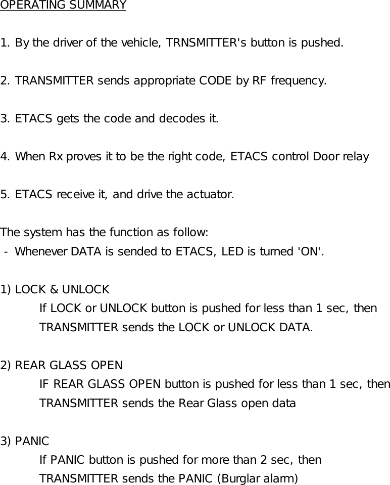OPERATING SUMMARY1. By the driver of the vehicle, TRNSMITTER&apos;s button is pushed.2. TRANSMITTER sends appropriate CODE by RF frequency.3. ETACS gets the code and decodes it.4. When Rx proves it to be the right code, ETACS control Door relay5. ETACS receive it, and drive the actuator.The system has the function as follow: - Whenever DATA is sended to ETACS, LED is turned &apos;ON&apos;.1) LOCK &amp; UNLOCKIf LOCK or UNLOCK button is pushed for less than 1 sec, then TRANSMITTER sends the LOCK or UNLOCK DATA.2) REAR GLASS OPENIF REAR GLASS OPEN button is pushed for less than 1 sec, then TRANSMITTER sends the Rear Glass open data3) PANICIf PANIC button is pushed for more than 2 sec, then TRANSMITTER sends the PANIC (Burglar alarm)
