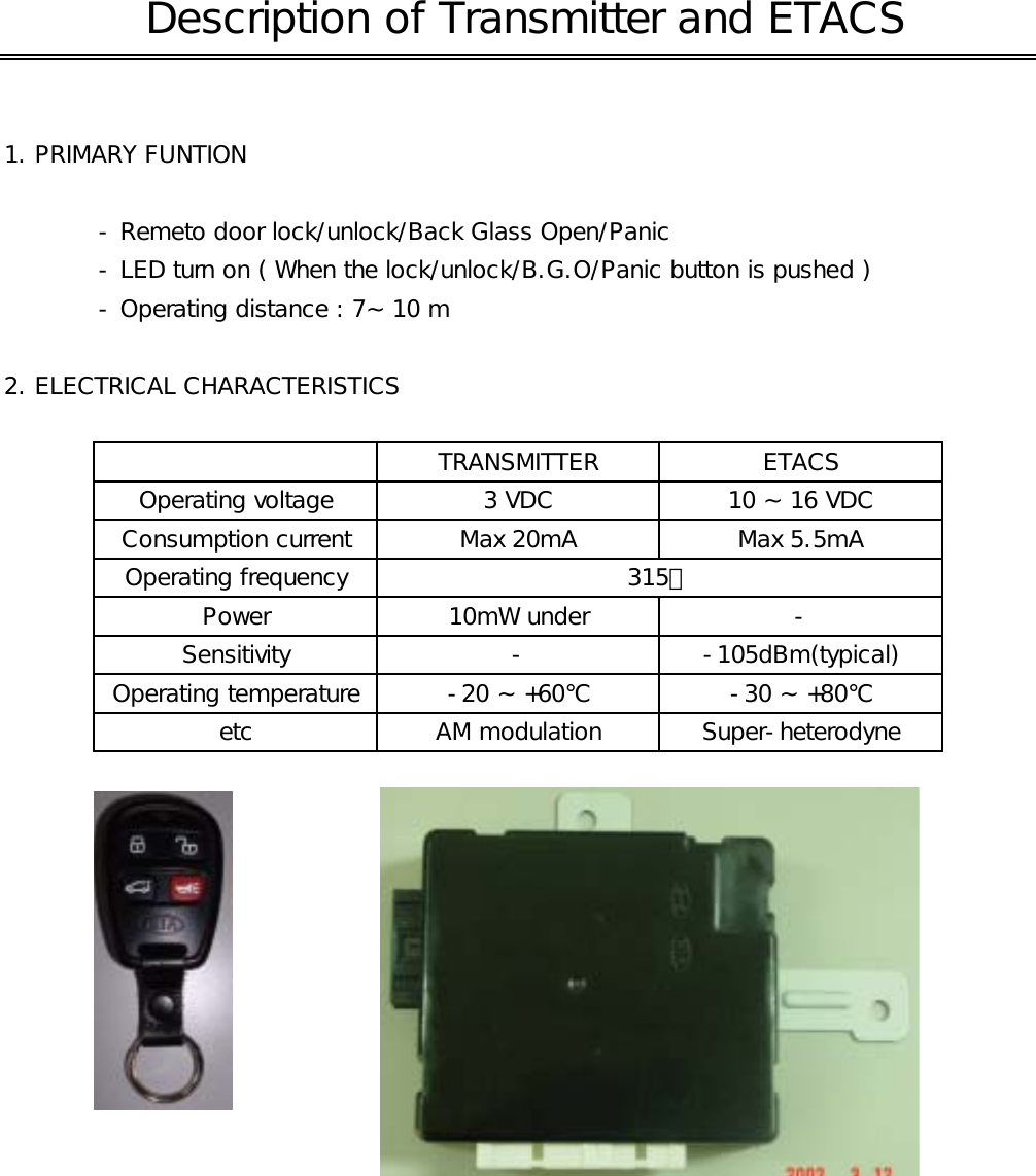 1. PRIMARY FUNTION - Remeto door lock/unlock/Back Glass Open/Panic- LED turn on ( When the lock/unlock/B.G.O/Panic button is pushed )- Operating distance : 7~ 10 m2. ELECTRICAL CHARACTERISTICSSensitivity - -105dBm(typical)TRANSMITTER ETACSConsumption current Max 20mA Max 5.5mAOperating frequencyPower 10mW under -315㎒etc AM modulation Super-heterodyne Description of Transmitter and ETACSOperating voltage 3 VDC 10 ~ 16 VDCOperating temperature -20 ~ +60℃ -30 ~ +80℃