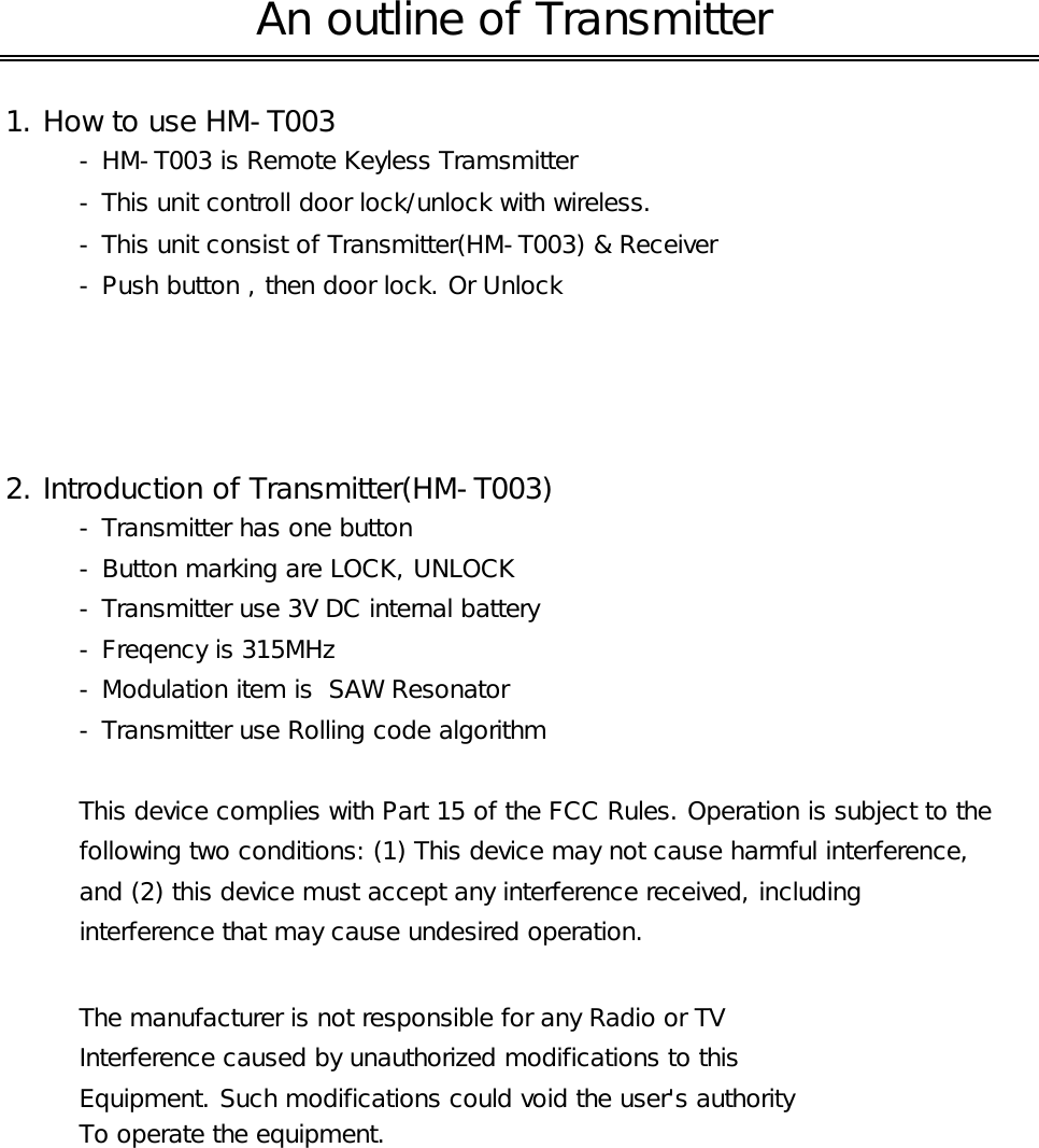 1. How to use HM-T003- HM-T003 is Remote Keyless Tramsmitter- This unit controll door lock/unlock with wireless.- This unit consist of Transmitter(HM-T003) &amp; Receiver- Push button , then door lock. Or Unlock2. Introduction of Transmitter(HM-T003)- Transmitter has one button - Button marking are LOCK, UNLOCK- Transmitter use 3V DC internal battery- Freqency is 315MHz- Modulation item is  SAW Resonator- Transmitter use Rolling code algorithmThis device complies with Part 15 of the FCC Rules. Operation is subject to thefollowing two conditions: (1) This device may not cause harmful interference, and (2) this device must accept any interference received, including interference that may cause undesired operation.The manufacturer is not responsible for any Radio or TVInterference caused by unauthorized modifications to thisEquipment. Such modifications could void the user&apos;s authority To operate the equipment.An outline of Transmitter 