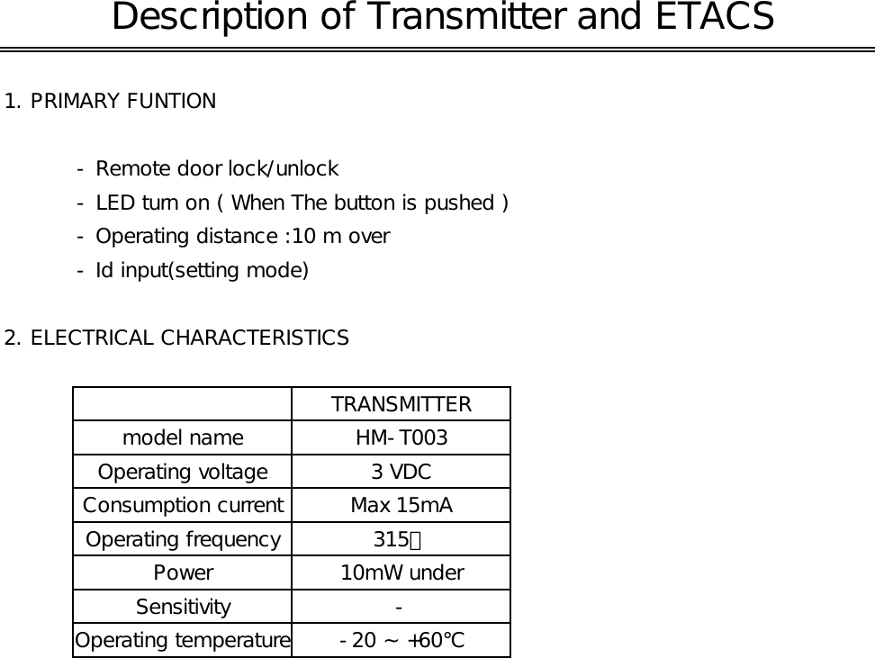 1. PRIMARY FUNTION - Remote door lock/unlock- LED turn on ( When The button is pushed )- Operating distance :10 m over- Id input(setting mode)2. ELECTRICAL CHARACTERISTICSSensitivity Description of Transmitter and ETACS315㎒model name HM-T003Operating voltage 3 VDCTRANSMITTEROperating temperature -20 ~ +60℃Operating frequencyPower 10mW underConsumption current Max 15mA-