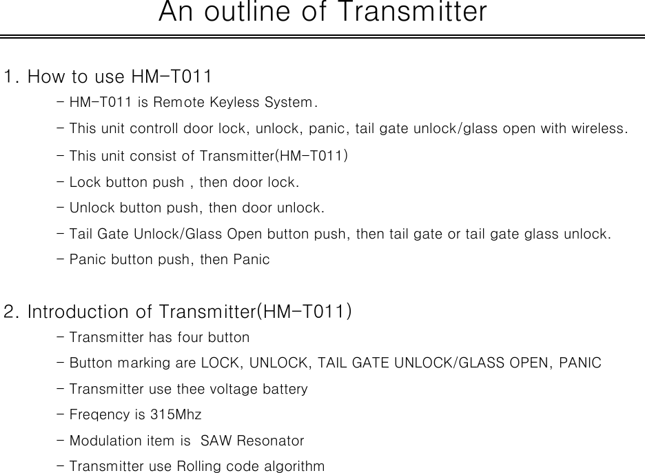 1. How to use HM-T011- HM-T011 is Remote Keyless System.- This unit controll door lock, unlock, panic, tail gate unlock/glass open with wireless.- This unit consist of Transmitter(HM-T011) - Lock button push , then door lock.- Unlock button push, then door unlock.- Tail Gate Unlock/Glass Open button push, then tail gate or tail gate glass unlock.- Panic button push, then Panic2. Introduction of Transmitter(HM-T011)- Transmitter has four button - Button marking are LOCK, UNLOCK, TAIL GATE UNLOCK/GLASS OPEN, PANIC- Transmitter use thee voltage battery- Freqency is 315Mhz- Modulation item is  SAW Resonator- Transmitter use Rolling code algorithmAn outline of Transmitter