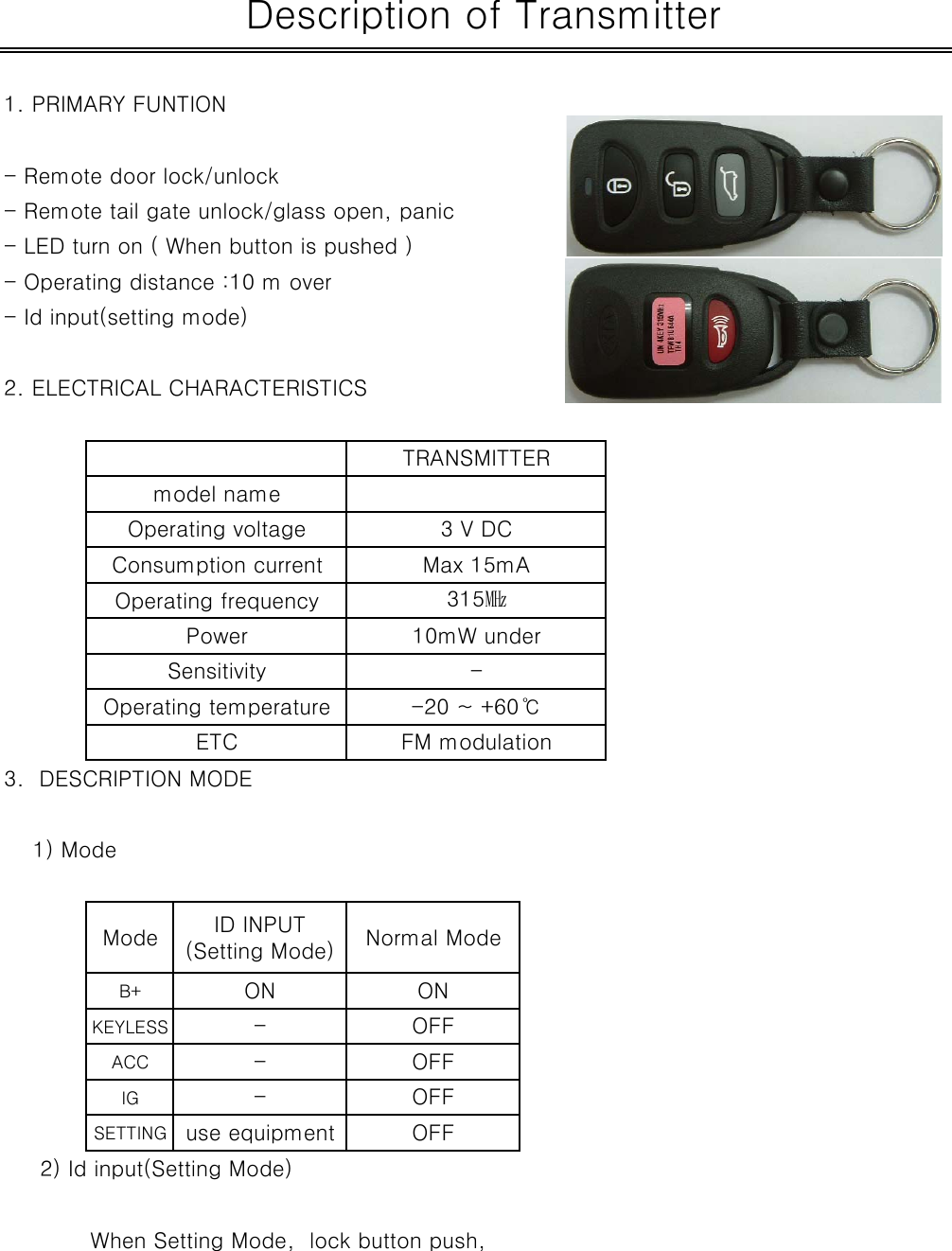 1. PRIMARY FUNTION - Remote door lock/unlock- Remote tail gate unlock/glass open, panic- LED turn on ( When button is pushed )- Operating distance :10 m over- Id input(setting mode)2. ELECTRICAL CHARACTERISTICS3.  DESCRIPTION MODE    1) ModeB+KEYLESSACCIGSETTING     2) Id input(Setting Mode) When Setting Mode,  lock button push,Operating frequencyPower 10mW underConsumption current Max 15mA315㎒Sensitivity -ETC FM modulationOperating temperature -20 ~ +60℃ Description of TransmitterOperating voltage 3 V DCTRANSMITTERmodel name- OFFuse equipmentID INPUT(Setting Mode)ON--OFFNormal ModeONOFFOFFMode