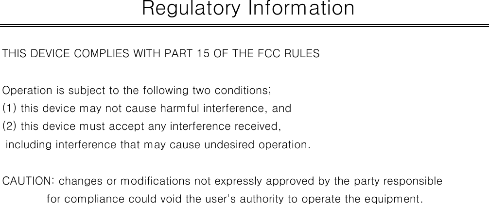 THIS DEVICE COMPLIES WITH PART 15 OF THE FCC RULESOperation is subject to the following two conditions;(1) this device may not cause harmful interference, and (2) this device must accept any interference received, including interference that may cause undesired operation.CAUTION: changes or modifications not expressly approved by the party responsiblefor compliance could void the user&apos;s authority to operate the equipment. Regulatory Information