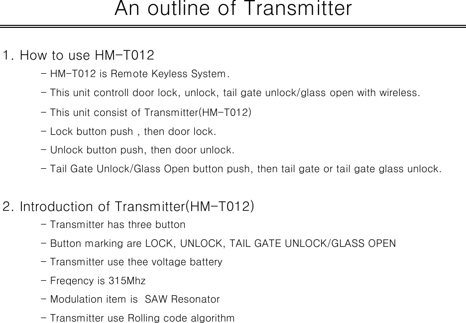 1. How to use HM-T012- HM-T012 is Remote Keyless System.- This unit controll door lock, unlock, tail gate unlock/glass open with wireless.- This unit consist of Transmitter(HM-T012)- Lock button push , then door lock.- Unlock button push, then door unlock.- Tail Gate Unlock/Glass Open button push, then tail gate or tail gate glass unlock.2. Introduction of Transmitter(HM-T012)- Transmitter has three button - Button marking are LOCK, UNLOCK, TAIL GATE UNLOCK/GLASS OPEN- Transmitter use thee voltage battery- Freqency is 315Mhz- Modulation item is  SAW Resonator- Transmitter use Rolling code algorithmAn outline of Transmitter