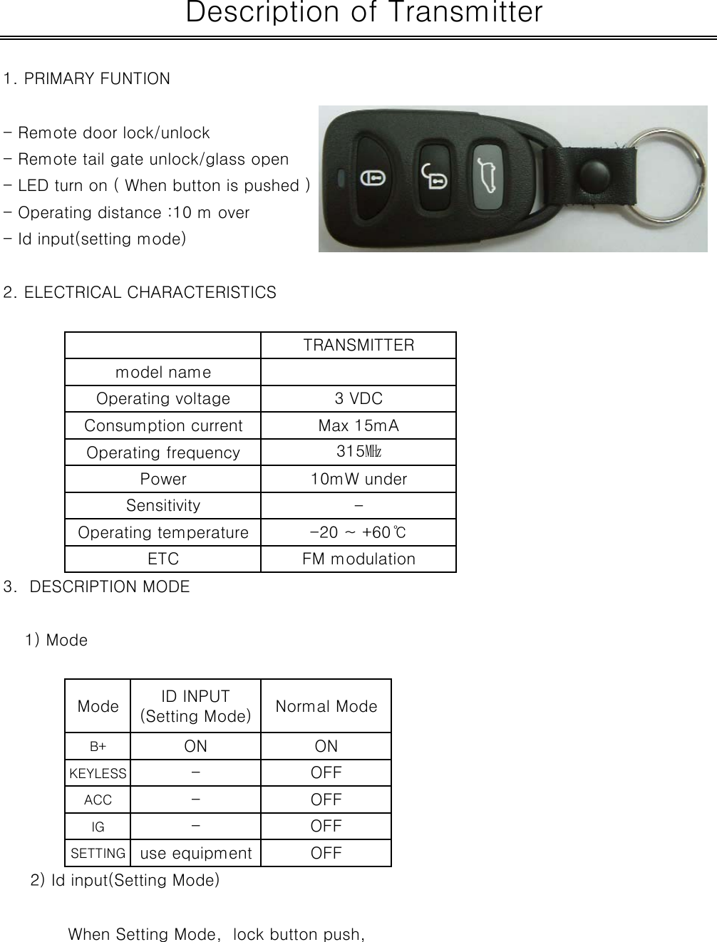 1. PRIMARY FUNTION - Remote door lock/unlock- Remote tail gate unlock/glass open- LED turn on ( When button is pushed )- Operating distance :10 m over- Id input(setting mode)2. ELECTRICAL CHARACTERISTICS3.  DESCRIPTION MODE    1) ModeB+KEYLESSACCIGSETTING     2) Id input(Setting Mode) When Setting Mode,  lock button push,ONOFFOFFMode- OFFuse equipmentID INPUT(Setting Mode)ON--OFFNormal Mode Description of TransmitterOperating voltage 3 VDCTRANSMITTERmodel nameETC FM modulationOperating temperature -20 ~ +60℃-315㎒Operating frequencyPower 10mW underConsumption current Max 15mASensitivity