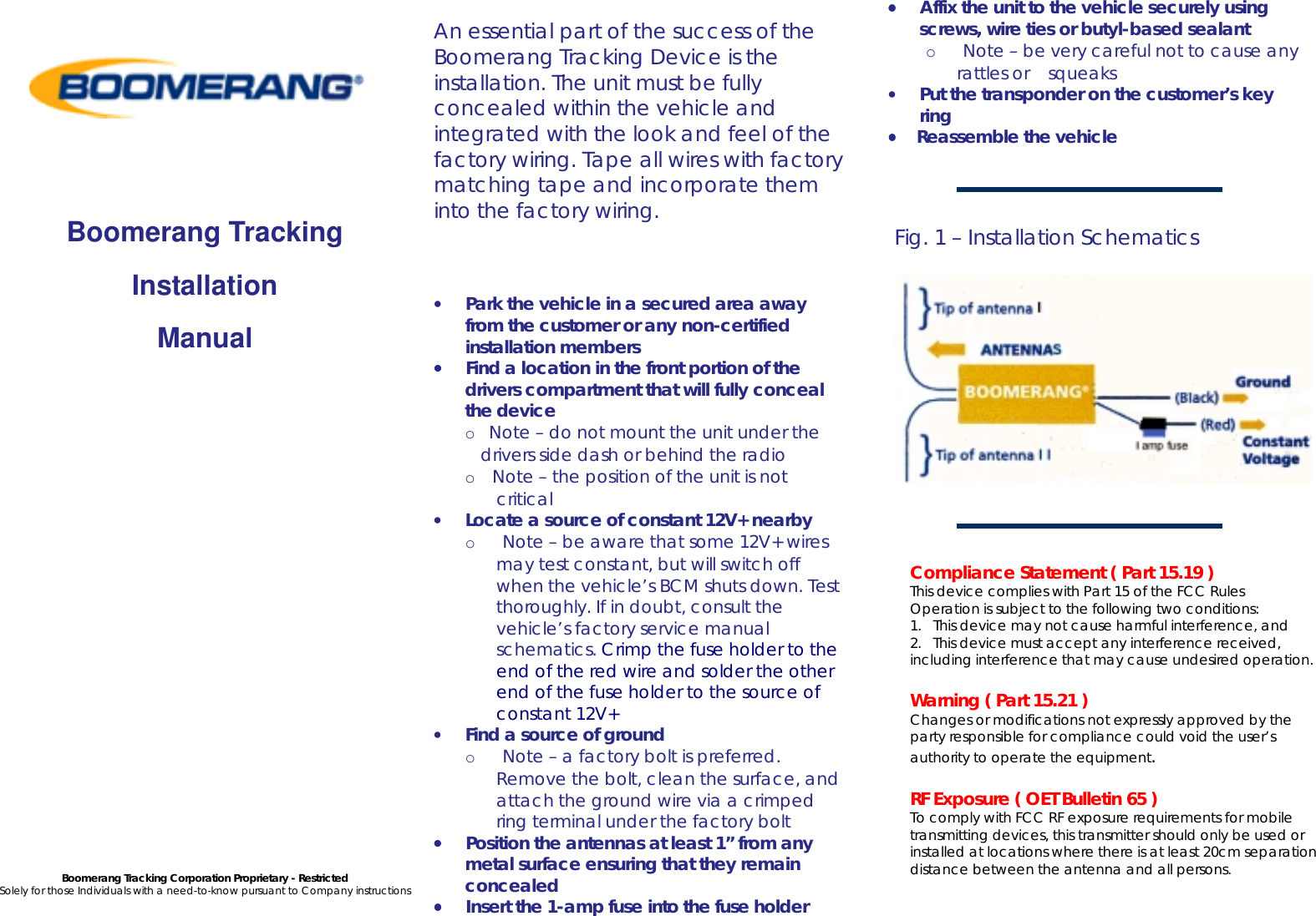       Boomerang Tracking Installation Manual                     Boomerang Tracking Corporation Proprietary - Restricted Solely for those Individuals with a need-to-know pursuant to Company instructions     An essential part of the success of the Boomerang Tracking Device is the installation. The unit must be fully concealed within the vehicle and integrated with the look and feel of the factory wiring. Tape all wires with factory matching tape and incorporate them into the factory wiring.    &bull;       Park the vehicle in a secured area away from the customer or any non-certified installation members &bull;&bull;&bull;&bull;       Find a location in the front portion of the drivers compartment that will fully conceal the device o    Note &ndash; do not mount the unit under the drivers side dash or behind the radio o     Note &ndash; the position of the unit is not critical &bull;       Locate a source of constant 12V+ nearby o        Note &ndash; be aware that some 12V+ wires may test constant, but will switch off when the vehicle&rsquo;s BCM shuts down. Test thoroughly. If in doubt, consult the vehicle&rsquo;s factory service manual schematics. Crimp the fuse holder to the end of the red wire and solder the other end of the fuse holder to the source of constant 12V+ &bull;       Find a source of ground o        Note &ndash; a factory bolt is preferred. Remove the bolt, clean the surface, and attach the ground wire via a crimped ring terminal under the factory bolt &bull;&bull;&bull;&bull;       Position the antennas at least 1&rdquo; from any metal surface ensuring that they remain concealed  &bull;&bull;&bull;&bull;       Insert the 1-amp fuse into the fuse holder  &bull;&bull;&bull;&bull;       Affix the unit to the vehicle securely using screws, wire ties or butyl-based sealant o        Note &ndash; be very careful not to cause any rattles or    squeaks &bull;       Put the transponder on the customer&rsquo;s key ring &bull;&bull;&bull;&bull;      Reassemble the vehicle    Fig. 1 &ndash; Installation Schematics      Compliance Statement ( Part 15.19 ) This device complies with Part 15 of the FCC Rules Operation is subject to the following two conditions:  1.   This device may not cause harmful interference, and  2.   This device must accept any interference received, including interference that may cause undesired operation.  Warning ( Part 15.21 ) Changes or modifications not expressly approved by the party responsible for compliance could void the user&rsquo;s authority to operate the equipment.  RF Exposure ( OET Bulletin 65 ) To comply with FCC RF exposure requirements for mobile transmitting devices, this transmitter should only be used or installed at locations where there is at least 20cm separation distance between the antenna and all persons. 