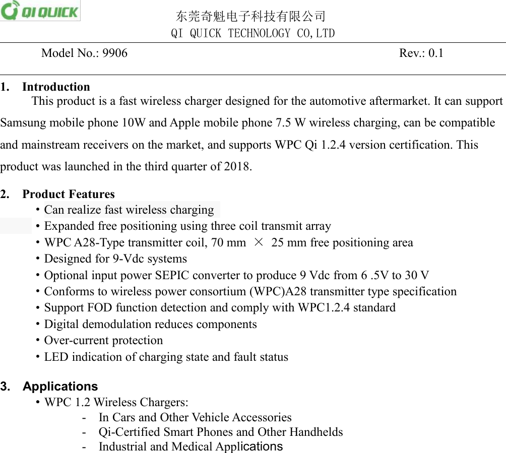 东莞奇魁电子科技有限公司QI QUICK TECHNOLOGY CO,LTDModel No.: 9906Rev.: 0.11. IntroductionThis product is a fast wireless charger designed for the automotive aftermarket. It can supportSamsung mobile phone 10W and Apple mobile phone 7.5 W wireless charging, can be compatibleand mainstream receivers on the market, and supports WPC Qi 1.2.4 version certification. Thisproduct was launched in the third quarter of 2018.2. Product Features&middot;Can realize fast wireless charging&middot;Expanded free positioning using three coil transmit array&middot;WPC A28-Type transmitter coil, 70 mm &times;25 mm free positioning area&middot;Designed for 9-Vdc systems&middot;Optional input power SEPIC converter to produce 9 Vdc from 6 .5V to 30 V&middot;Conforms to wireless power consortium (WPC)A28 transmitter type specification&middot;Support FOD function detection and comply with WPC1.2.4 standard&middot;Digital demodulation reduces components&middot;Over-current protection&middot;LED indication of charging state and fault status3. Applications&middot;WPC 1.2 Wireless Chargers:- In Cars and Other Vehicle Accessories- Qi-Certified Smart Phones and Other Handhelds- Industrial and Medical Applications
