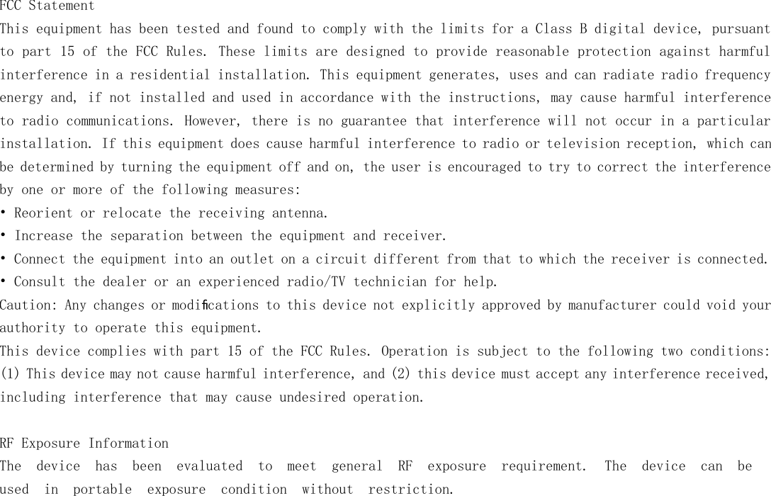   FCC Statement This equipment has been tested and found to comply with the limits for a Class B digital device, pursuant to part 15 of the FCC Rules. These limits are designed to provide reasonable protection against harmful interference in a residential installation. This equipment generates, uses and can radiate radio frequency energy and, if not installed and used in accordance with the instructions, may cause harmful interference to radio communications. However, there is no guarantee that interference will not occur in a particular installation. If this equipment does cause harmful interference to radio or television reception, which can be determined by turning the equipment off and on, the user is encouraged to try to correct the interference by one or more of the following measures: &bull; Reorient or relocate the receiving antenna. &bull; Increase the separation between the equipment and receiver. &bull; Connect the equipment into an outlet on a circuit different from that to which the receiver is connected. &bull; Consult the dealer or an experienced radio/TV technician for help. Caution: Any changes or modiﬁcations to this device not explicitly approved by manufacturer could void your authority to operate this equipment. This device complies with part 15 of the FCC Rules. Operation is subject to the following two conditions: (1) This device may not cause harmful interference, and (2) this device must accept any interference received, including interference that may cause undesired operation.  RF Exposure Information The  device  has  been  evaluated  to  meet  general  RF  exposure  requirement.  The  device  can  be used in  portable  exposure  condition  without  restriction.  