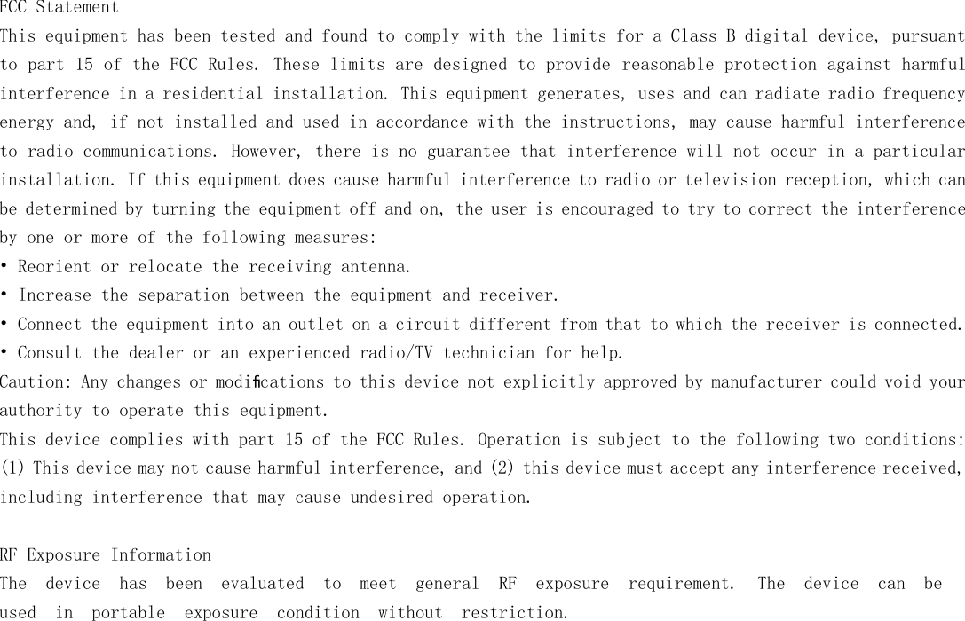   FCC Statement This equipment has been tested and found to comply with the limits for a Class B digital device, pursuant to part 15 of the FCC Rules. These limits are designed to provide reasonable protection against harmful interference in a residential installation. This equipment generates, uses and can radiate radio frequency energy and, if not installed and used in accordance with the instructions, may cause harmful interference to radio communications. However, there is no guarantee that interference will not occur in a particular installation. If this equipment does cause harmful interference to radio or television reception, which can be determined by turning the equipment off and on, the user is encouraged to try to correct the interference by one or more of the following measures: &bull; Reorient or relocate the receiving antenna. &bull; Increase the separation between the equipment and receiver. &bull; Connect the equipment into an outlet on a circuit different from that to which the receiver is connected. &bull; Consult the dealer or an experienced radio/TV technician for help. Caution: Any changes or modiﬁcations to this device not explicitly approved by manufacturer could void your authority to operate this equipment. This device complies with part 15 of the FCC Rules. Operation is subject to the following two conditions: (1) This device may not cause harmful interference, and (2) this device must accept any interference received, including interference that may cause undesired operation.  RF Exposure Information The  device  has  been  evaluated  to  meet  general  RF  exposure  requirement.  The  device  can  be used in  portable  exposure  condition  without  restriction. 