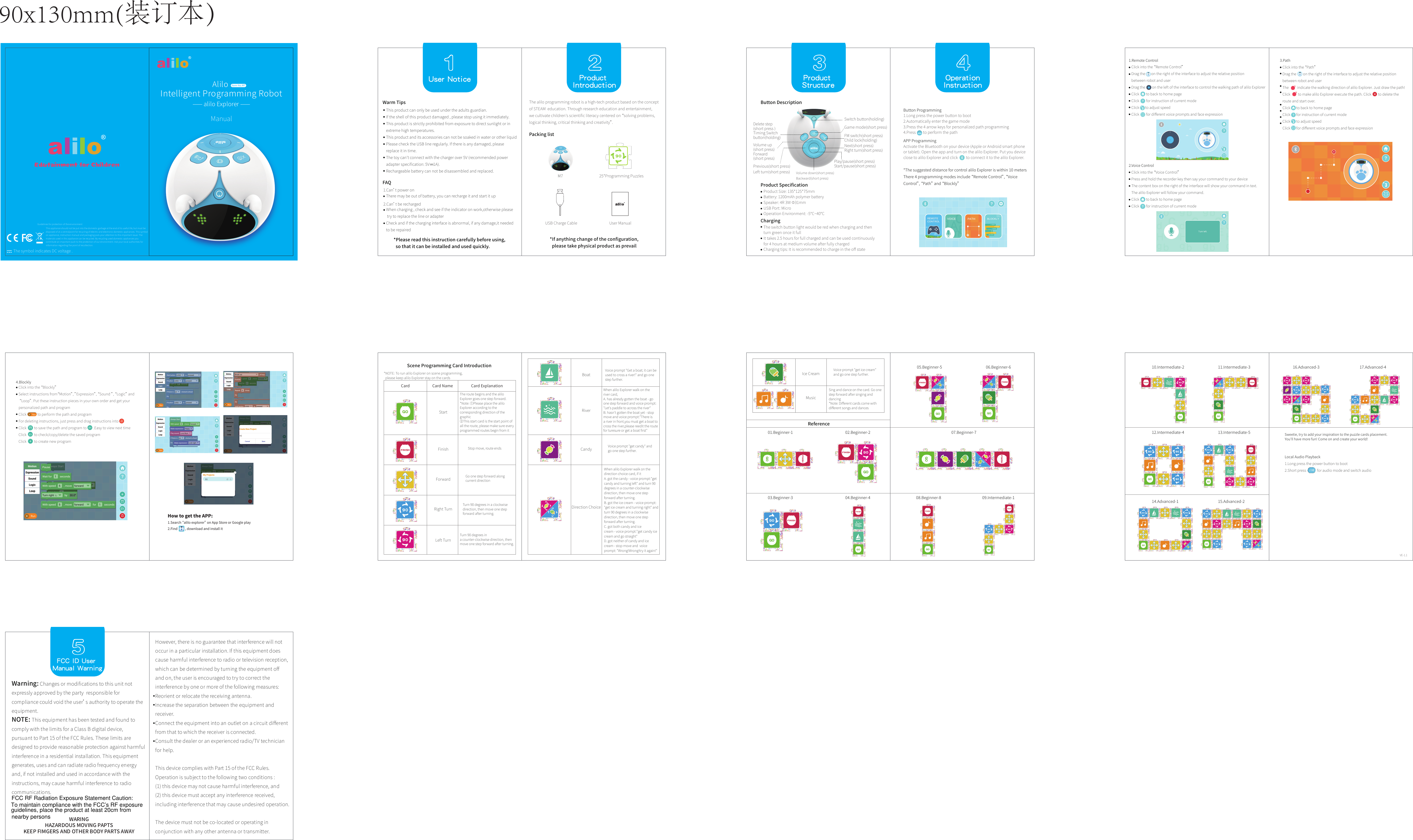Click into the &ldquo;Voice Control&rdquo;Press and hold the recorder key then say your command to your deviceThe content box on the right of the interface will show your command in text. The alilo Explorer will follow your command.Click        to back to home pageClick        for instruction of current modeClick into the &ldquo;Remote Control&rdquo;Drag the       on the right of the interface to adjust the relative position between robot and userDrag the        on the left of the interface to control the walking path of alilo ExplorerClick        to back to home pageClick        for instruction of current modeClick       to adjust speedClick        for diﬀerent voice prompts and face expression14.Advanced-112.Intermediate-4 13.Intermediate-515.Advanced-216.Advanced-3 17.Advanced-401.Beginner-109.Intermediate-102.Beginner-203.Beginner-3 04.Beginner-405.Beginner-5 06.Beginner-607.Beginner-708.Beginner-810.Intermediate-2 11.Intermediate-3User Notice1FAQThere may be out of battery, you can recharge it and start it upWhen charging , check and see if the indicator on work,otherwise please try to replace the line or adapterCheck and if the charging interface is abnormal, if any damage,it needed to be repaired2User ManualM7USB Charge Cable25*Programming PuzzlesThe alilo programming robot is a high-tech product based on the concept of STEAM  education. Through research education and entertainment, we cultivate children's scientiﬁc literacy centered on &ldquo;solving problems, logical thinking, critical thinking and creativity&rdquo;.3 4Product SpeciﬁcationChargingSwitch button(holding)Game mode(short press)Delete step (short press )Timing Switch button(holding)Volume up(short press)Forward(short press)Previous(short press)Left turn(short press)FM switch(short press)Child lock(holding)Next(short press)Right turn(short press)Play/pause(short press)Start/pause(short press)Volume down(short press)Backward(short press)1.Can&rsquo;t power on2.Can&rsquo;t be rechargedClick into the &ldquo;Path&rdquo;Drag the        on the right of the interface to adjust the relative position between robot and userThe          indicate the walking direction of alilo Explorer. Just draw the path!Click         to make alilo Explorer execute the path. Click        to delete the route and start over.Click       to back to home pageClick       for instruction of current modeClick       to adjust speedClick       for diﬀerent voice prompts and face expression3.Path90x130mm(装订本）Card Card Name Card ExplanationStartFinishForwardRight TurnLeft TurnRiverBoatCandyIce CreamDirection ChoiceMusicThe route begins and the alilo Explorer goes one step forward.*Note: ①Please place the alilo Explorer according to the corresponding direction of the graphic②This start card is the start point of all the route, please make sure every programmed routes begin from it Stop move, route endsGo one step forward along current directionTurn 90 degrees in a clockwise direction, then move one step forward after turning.Turn 90 degrees in a counter-clockwise direction, then move one step forward after turning.This product can only be used under the adults guardian.If the shell of this product damaged , please stop using it immediately.This product is strictly prohibited from exposure to direct sunlight or in extreme high temperatures.This product and its accessories can not be soaked in water or other liquid Please check the USB line regularly. If there is any damaged, please replace it in time.The toy can't connect with the charger over 5V (recommended power adapter speciﬁcation: 5V    1A).     Rechargeable battery can not be disassembled and replaced.Warm Tips*Please read this instruction carefully before using,   so that it can be installed and used quickly.*If anything change of the conﬁguration,  please take physical product as prevailProduct IntroductionPacking listProduct StructureButton DescriptionThe switch button light would be red when charging and then turn green once it fullIt takes 2.5 hours for full charged and can be used continuously for 4 hours at medium volume after fully chargedCharging tips: It is recommended to charge in the oﬀ stateOperation Instruction Button Programming1.Long press the power button to boot2.Automatically enter the game mode3.Press the 4 arrow keys for personalized path programming4.Press        to perform the pathAPP ProgrammingActivate the Bluetooth on your device (Apple or Android smart phone or tablet). Open the app and turn on the alilo Explorer. Put you device close to alilo Explorer and click         to connect it to the alilo Explorer.*The suggested distance for control alilo Explorer is within 10 metersThere 4 programming modes include &ldquo;Remote Control&rdquo;, &ldquo;Voice Control&rdquo;, &ldquo;Path&rdquo; and &ldquo;Blockly&rdquo;1.Remote Control2.Voice ControlClick into the &ldquo;Blockly&rdquo;Select instructions from&ldquo;Motion&rdquo;, &rdquo;Expression&rdquo;, &ldquo;Sound &rdquo;, &ldquo;Logic&rdquo; and &ldquo;Loop&rdquo;. Put these instruction pieces in your own order and get your personalized path and programClick             to perform the path and programFor deleting instructions, just press and drag instructions intoClick         to save the path and program to        .Easy to view next timeClick         to check/copy/delete the saved programClick         to create new program4.BlocklyScene Programming Card Introduction*NOTE: To run alilo Explorer on scene programming,  please keep alilo Explorer stay on the cardsVoice prompt "Get a boat; it can be used to cross a river!" and go one step further.When alilo Explorer walk on the river card,A. has alresdy gotten the boat - go one step forward and voice prompt:"Let's paddle to across the river"B. hasn't gotten the boat yet - stop move and voice prompt:"There is a river in front,you must get a boat to cross the river,please reedit the route for turesure or get a boat ﬁrst"Voice prompt "get candy" and go one step further.Voice prompt "get ice cream" and go one step further.When alilo Explorer walk on the direction choice card, if itA. got the candy - voice prompt:"get candy and turning left" and turn 90 degrees in a counter-clockwise direction, then move one step forward after turning. B. got the ice cream - voice prompt:"get ice cream and turning right" and turn 90 degrees in a clockwise direction, then move one step forward after turning.C. got both candy and ice cream - voice prompt:"get candy ice cream and go straight"D. got neither of candy and ice cream - stop move and  voice prompt: "Wrong!Wrong!try it again!"Sing and dance on the card. Go one step forward after singing and dancing*Note: Diﬀerent cards come with diﬀerent songs and dancesReferenceSweetie, try to add your inspiration to the puzzle cards placement. You'll have more fun! Come on and create your world!Local Audio Playback1.Long press the power button to boot2.Short press             for audio mode and switch audioVE-1.1⸺ alilo Explorer ⸺Alilo Intelligent Programming RobotItem No.M7ManualFCC ID User Manual Warning5 2Product Size: 135*125*75mmBattery: 1200mAh polymer batterySpeaker: 4R 3W &Phi;31mmUSB Port: MicroOperation Environment: -5&deg;C~40&deg;CEdutainment for ChildrenHow to get the APP:1.Search &ldquo;alilo explorer&rdquo; on App Store or Google play2.Find          , download and install itWarning: Changes or modiﬁcations to this unit not expressly approved by the party  responsible for compliance could void the user&rsquo;s authority to operate the equipment.NOTE: This equipment has been tested and found to comply with the limits for a Class B digital device, pursuant to Part 15 of the FCC Rules. These limits are designed to provide reasonable protection against harmful interference in a residential installation. This equipment generates, uses and can radiate radio frequency energy and, if not installed and used in accordance with the instructions, may cause harmful interference to radio communications.However, there is no guarantee that interference will not occur in a particular installation. If this equipment does cause harmful interference to radio or television reception, which can be determined by turning the equipment oﬀ and on, the user is encouraged to try to correct the interference by one or more of the following measures:Reorient or relocate the receiving antenna.Increase the separation between the equipment and receiver.Connect the equipment into an outlet on a circuit diﬀerent from that to which the receiver is connected.Consult the dealer or an experienced radio/TV technician for help.This device complies with Part 15 of the FCC Rules. Operation is subject to the following two conditions :(1) this device may not cause harmful interference, and (2) this device must accept any interference received, including interference that may cause undesired operation.The device must not be co-located or operating in conjunction with any other antenna or transmitter.This appliance should not be put into the domestic garbage at the end of its useful life, but must be disposed of at a centralpoint for recycling of electric and electronic domestic appliances. This symbol on appliance, instruction manual and packaging puts your attention to this important issue. The materials used in this appliance can be recycled. By recycling used domestic appliances you contribute an important push to the protection of our environment. Ask your local authorities for information regarding the point of recollection.Guidelines for protection of the environmentThe symbol indicates DC voltage .WARINGHAZARDOUS MOVING PAPTSKEEP FIMGERS AND OTHER BODY PARTS AWAY To maintain compliance with the FCC&rsquo;s RF exposureguidelines, place the product at least 20cm fromnearby personsFCC RF Radiation Exposure Statement Caution: