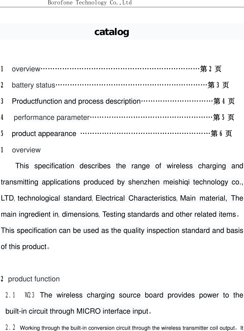 Borofone Technology Co.,Ltdcatalog 1  overview…………………………………………………………第2页2  battery status………………………………………………………第3页3  Productfunction and process description…………………………第4页4   performance parameter……………………………………………第5页5  product appearance ………………………………………………第6页1overviewThis specification describes the range of wireless charging and transmitting applications produced by shenzhen meishiqi technology co., LTD,technological standard,Electrical Characteristics,Main material, The main ingredient in,dimensions,Testing standards and other related items。This specification can be used as the quality inspection standard and basis of this product。2 product function2.1  W23 The wireless charging source board provides power to the built-in circuit through MICRO interface input。2.2 Working through the built-in conversion circuit through the wireless transmitter coil output，It 