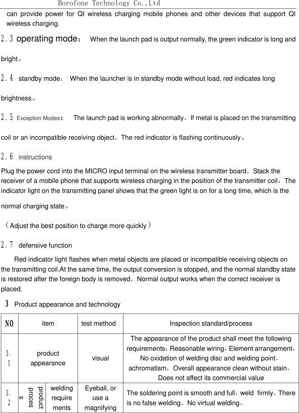 Borofone Technology Co.,Ltdcan provide power for QI wireless charging mobile phones and other devices that support QI wireless charging.2.3 operating mode： When the launch pad is output normally, the green indicator is long andbright。2.4 standby mode： When the launcher is in standby mode without load, red indicates long brightness。 2.5 Exception Modes： The launch pad is working abnormally，If metal is placed on the transmitting coil or an incompatible receiving object，The red indicator is flashing continuously。 2.6 instructions Plug the power cord into the MICRO input terminal on the wireless transmitter board，Stack the receiver of a mobile phone that supports wireless charging in the position of the transmitter coil，The indicator light on the transmitting panel shows that the green light is on for a long time, which is the normal charging state。 （Adjust the best position to charge more quickly） 2.7 defensive function    Red indicator light flashes when metal objects are placed or incompatible receiving objects on the transmitting coil.At the same time, the output conversion is stopped, and the normal standby state is restored after the foreign body is removed，Normal output works when the correct receiver is placed.  3 Product appearance and technology NO item  test method Inspection standard/process3.1  product appearance visualThe appearance of the product shall meet the following requirements：Reasonable wiring，Element arrangement，No oxidation of welding disc and welding point，achromatism，Overall appearance clean without stain，Does not affect its commercial value3.2 product processwelding requirementsEyeball, or use a magnifying The soldering point is smooth and full，weld firmly，There is no false welding，No virtual welding。