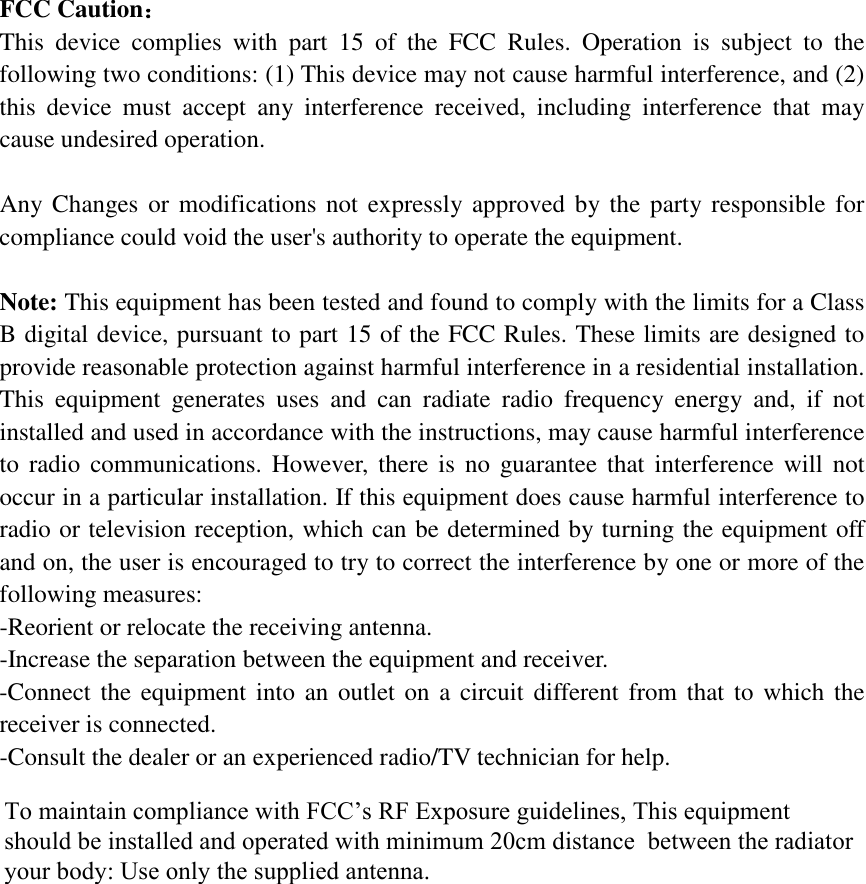 FCC Caution： This device complies with part 15 of the FCC Rules. Operation is subject to the following two conditions: (1) This device may not cause harmful interference, and (2) this device must accept any interference received, including interference that may cause undesired operation. Any Changes or modifications not expressly approved by the party responsible for compliance could void the user&apos;s authority to operate the equipment. Note: This equipment has been tested and found to comply with the limits for a Class B digital device, pursuant to part 15 of the FCC Rules. These limits are designed to provide reasonable protection against harmful interference in a residential installation. This equipment generates uses and can radiate radio frequency energy and, if not installed and used in accordance with the instructions, may cause harmful interference to radio communications. However, there is no guarantee that interference will not occur in a particular installation. If this equipment does cause harmful interference to radio or television reception, which can be determined by turning the equipment off and on, the user is encouraged to try to correct the interference by one or more of the following measures: -Reorient or relocate the receiving antenna.-Increase the separation between the equipment and receiver.-Connect the equipment into an outlet on a circuit different from that to which the receiver is connected.-Consult the dealer or an experienced radio/TV technician for help. To maintain compliance with FCC’s RF Exposure guidelines, This equipment should be installed and operated with minimum 20cm distance  between the radiator your body: Use only the supplied antenna. 