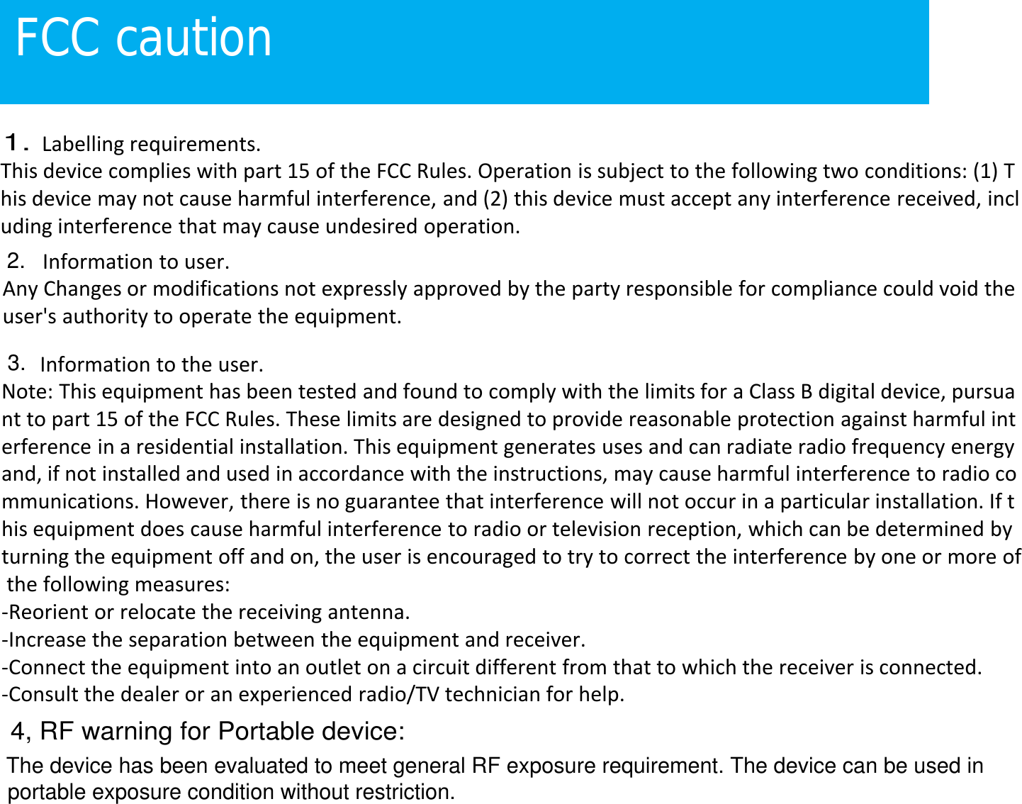 FCC cautionLabelling requirements.This device complies with part 15 of the FCC Rules. Operation is subject to the following two conditions: (1) This device may not cause harmful interference, and (2) this device must accept any interference received, including interference that may cause undesired operation.Information to user.Any Changes or modifications not expressly approved by the party responsible for compliance could void theuser's authority to operate the equipment.Information to the user.Note: This equipment has been tested and found to comply with the limits for a Class B digital device, pursuant to part 15 of the FCC Rules. These limits are designed to provide reasonable protection against harmful interference in a residential installation. This equipment generates uses and can radiate radio frequency energyand, if not installed and used in accordance with the instructions, may cause harmful interference to radio communications. However, there is no guarantee that interference will not occur in a particular installation. If this equipment does cause harmful interference to radio or television reception, which can be determined byturning the equipment off and on, the user is encouraged to try to correct the interference by one or more ofthe following measures:-Reorient or relocate the receiving antenna.-Increase the separation between the equipment and receiver.-Connect the equipment into an outlet on a circuit different from that to which the receiver is connected.-Consult the dealer or an experienced radio/TV technician for help.1.2.3.4, RF warning for Portable device:The device has been evaluated to meet general RF exposure requirement. The device can be used in portable exposure condition without restriction.