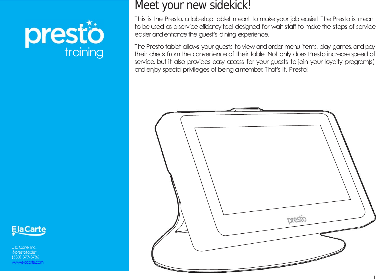 Meetyournewsidekick!1This is the Presto, a tabletop tablet meant to make your job easier! The Presto is meantto be used as aservice efficiency tool designed for wait staff to make the steps of serviceeasier and enhance the guest&rsquo;s dining experience.The Presto tablet allows your guests to view and order menu items, play games, and paytheir check from the convenience of their table. Not only does Presto increase speed ofservice, but it also provides easy access for your guests to join your loyalty program(s)and enjoy special privileges of being amember. T hat&rsquo;s it, Presto!trainingE la Carte, Inc.@prestotablet(530) 377-3786www.elacarte.com