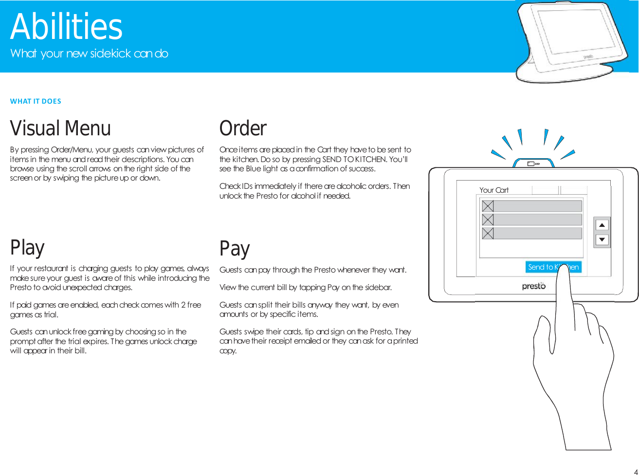4AbilitiesWhat your new sidekick candoVisualMenuBy pressing Order/Menu, your guests can view pictures ofitems in the menu and read their descriptions. You canbrowse using the scroll arrows on the right side of thescreenor by swiping the pictureup or down.PayGuests can pay through the Presto whenever they want.View the current bill by tapping Pay on the sidebar.Guests can split their bills anyway they want, by evenamounts or by specific items.Guests swipe their cards, tip and sign on the Presto. Theycan havetheir receipt emailed or they canask for aprintedcopy.OrderOnce items are placed in the Cart they have to be sent tothe kitchen. Do so by pressing SEND TO KITCHEN. You&rsquo;llsee the Blue light as aconfirmation of success.Check IDs immediately if there arealcoholic orders. Thenunlock the Presto for alcohol if needed.PlayIf your restaurant is charging guests to play games, alwaysmake sure your guest is aware of this while introducing thePresto to avoid unexpected charges.If paid games are enabled, each check comes with 2 freegames as trial.Guests can unlock free gaming by choosing so in theprompt after the trial expires. The games unlock chargewill appear in their bill.WHAT IT DOESYour CartSend to Kitchen