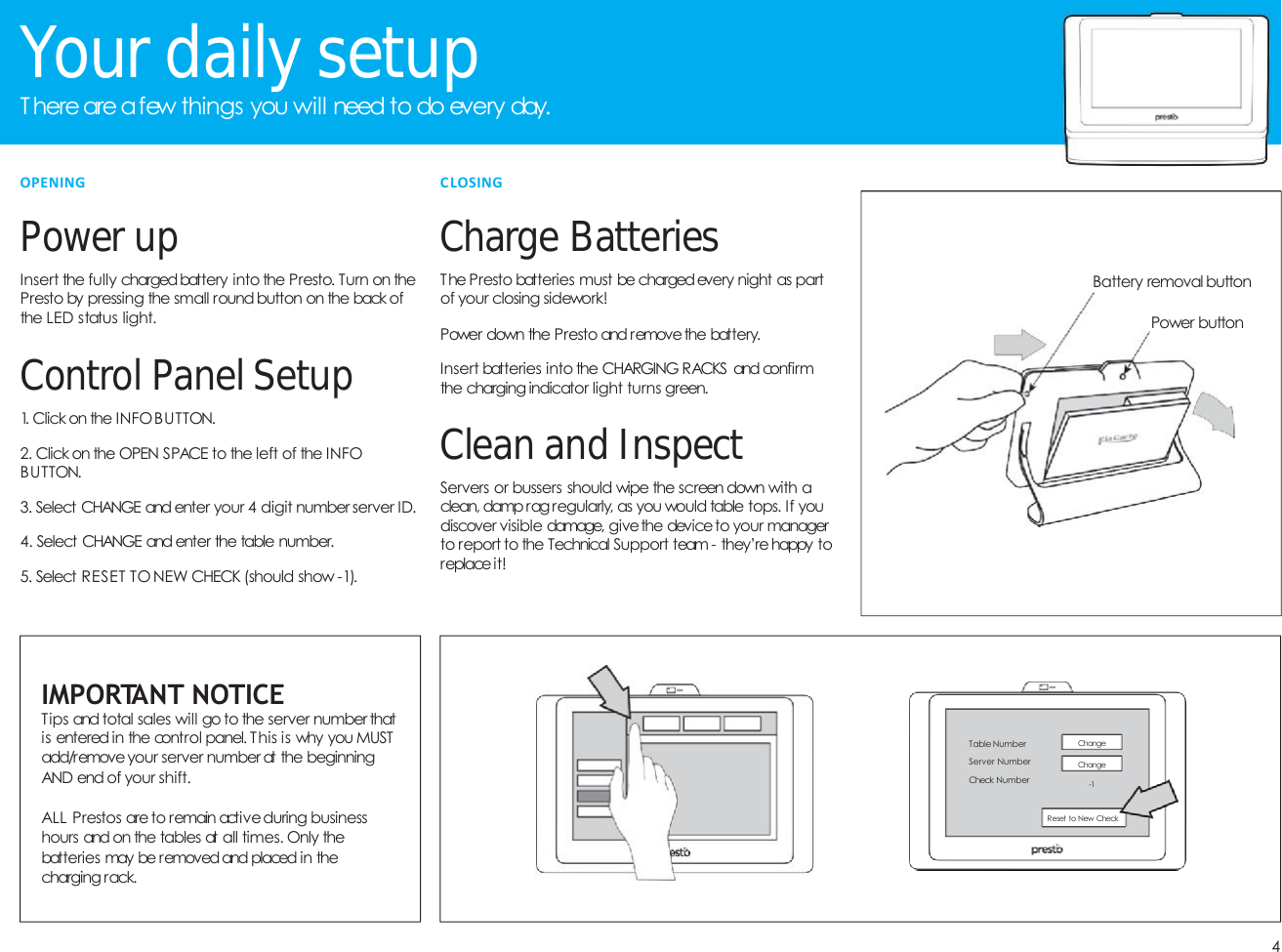 4YourdailysetupT here are afew things you will need to do every day.PowerupInsert the fully chargedbattery into the Presto. Turn on thePresto by pressing the small round button on the back ofthe LED status light.Control PanelSetup1. Click on the INFOBUTTON.2. Click on the OPEN SPACE to the left of the INFOBUTTON.3. Select CHANGE and enter your 4 digit number server ID.4. Select CHANGE and enter the table number.5. Select RESET TO NEW CHECK (should show -1).IMPORTANT NOTICETips and total sales will go to the server number thatis entered in the control panel. This is why you MUSTadd/removeyour server number at the beginningAND end of your shift.ALL Prestos areto remain activeduring businesshours and on the tables at all times. Only thebatteries may be removed and placed in thecharging rack.OPENINGCharge BatteriesThe Presto batteries must be chargedevery night as partof your closing sidework!Power down the Presto and removethe battery.Insert batteries into the CHARGING RACKS and confirmthe charging indicator light turns green.Cleanand InspectServers or bussers should wipe the screen down with aclean, dampragregularly, as you would table tops. If youdiscover visible damage, givethe deviceto your managerto report to the Technical Support team - they&rsquo;re happy toreplaceit!CLOSINGTable NumberServer NumberCheck NumberChangeChange-1Reset to New CheckPower buttonBattery removal button