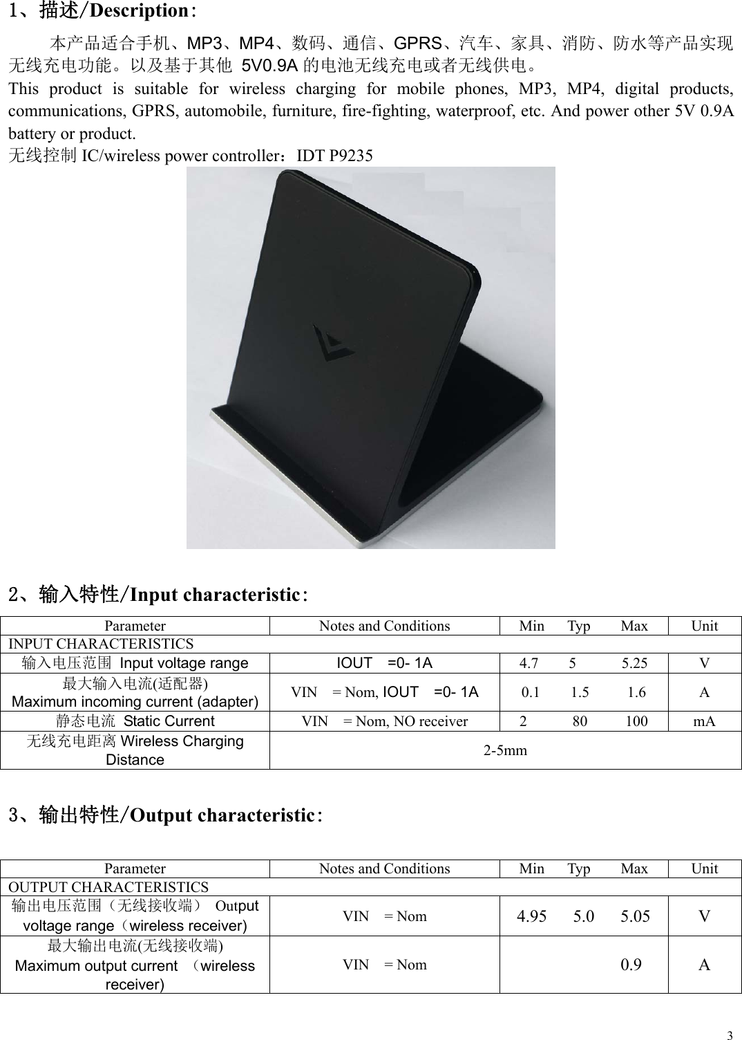  31、描述/Description: 本产品适合手机、MP3、MP4、数码、通信、GPRS、汽车、家具、消防、防水等产品实现 无线充电功能。以及基于其他 5V0.9A的电池无线充电或者无线供电。 This  product  is  suitable  for  wireless  charging  for  mobile  phones,  MP3,  MP4,  digital  products, communications, GPRS, automobile, furniture, fire-fighting, waterproof, etc. And power other 5V 0.9A battery or product.   无线控制 IC/wireless power controller：IDT P9235    2、输入特性/Input characteristic: Parameter  Notes and Conditions  Min      Typ        Max  Unit INPUT CHARACTERISTICS 输入电压范围 Input voltage range IOUT    =0- 1A 4.7    5      5.25  V 最大输入电流(适配器) Maximum incoming current (adapter) VIN    = Nom, IOUT  =0- 1A 0.1    1.5     1.6  A 静态电流  Static Current  VIN    = Nom, NO receiver  2            80          100  mA 无线充电距离 Wireless Charging Distance  2-5mm  3、输出特性/Output characteristic:  Parameter Notes and Conditions Min      Typ        Max UnitOUTPUT CHARACTERISTICS   输出电压范围（无线接收端） Output voltage range（wireless receiver) VIN    = Nom 4.95      5.0      5.05  V 最大输出电流(无线接收端) Maximum output current  （wireless receiver) VIN    = Nom            0.9  A  