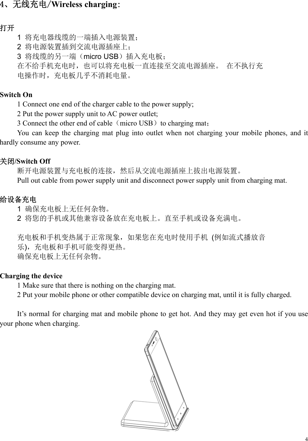  44、无线充电/Wireless charging:  打开 1  将充电器线缆的一端插入电源装置； 2  将电源装置插到交流电源插座上； 3  将线缆的另一端（micro USB）插入充电板； 在不给手机充电时，也可以将充电板一直连接至交流电源插座。 在不执行充 电操作时，充电板几乎不消耗电量。  Switch On 1 Connect one end of the charger cable to the power supply; 2 Put the power supply unit to AC power outlet; 3 Connect the other end of cable（micro USB）to charging mat； You  can  keep  the  charging  mat  plug  into  outlet  when  not  charging  your  mobile  phones,  and  it hardly consume any power.  关闭/Switch Off 断开电源装置与充电板的连接，然后从交流电源插座上拔出电源装置。 Pull out cable from power supply unit and disconnect power supply unit from charging mat.  给设备充电 1  确保充电板上无任何杂物。 2  将您的手机或其他兼容设备放在充电板上。直至手机或设备充满电。  充电板和手机变热属于正常现象，如果您在充电时使用手机 (例如流式播放音 乐)，充电板和手机可能变得更热。 确保充电板上无任何杂物。   Charging the device 1 Make sure that there is nothing on the charging mat. 2 Put your mobile phone or other compatible device on charging mat, until it is fully charged.  It&rsquo;s normal for charging mat and mobile phone to get hot. And they may get even hot if you use your phone when charging.  