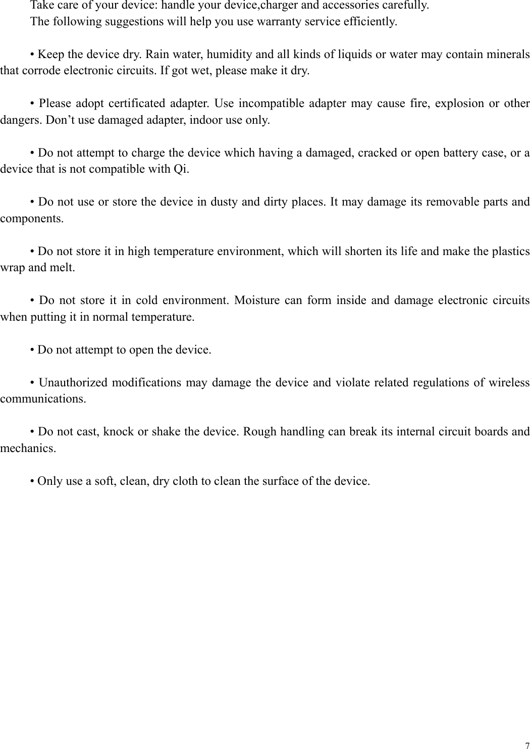  7 Take care of your device: handle your device,charger and accessories carefully. The following suggestions will help you use warranty service efficiently.    &bull; Keep the device dry. Rain water, humidity and all kinds of liquids or water may contain minerals that corrode electronic circuits. If got wet, please make it dry.  &bull;  Please adopt certificated  adapter.  Use  incompatible adapter may  cause  fire, explosion or other dangers. Don&rsquo;t use damaged adapter, indoor use only.  &bull; Do not attempt to charge the device which having a damaged, cracked or open battery case, or a device that is not compatible with Qi.  &bull; Do not use or store the device in dusty and dirty places. It may damage its removable parts and components.  &bull; Do not store it in high temperature environment, which will shorten its life and make the plastics wrap and melt.  &bull;  Do  not  store  it in  cold  environment.  Moisture  can  form  inside  and  damage  electronic  circuits when putting it in normal temperature.  &bull; Do not attempt to open the device.  &bull; Unauthorized  modifications may damage the device and violate related  regulations of  wireless communications.  &bull; Do not cast, knock or shake the device. Rough handling can break its internal circuit boards and mechanics.  &bull; Only use a soft, clean, dry cloth to clean the surface of the device. 
