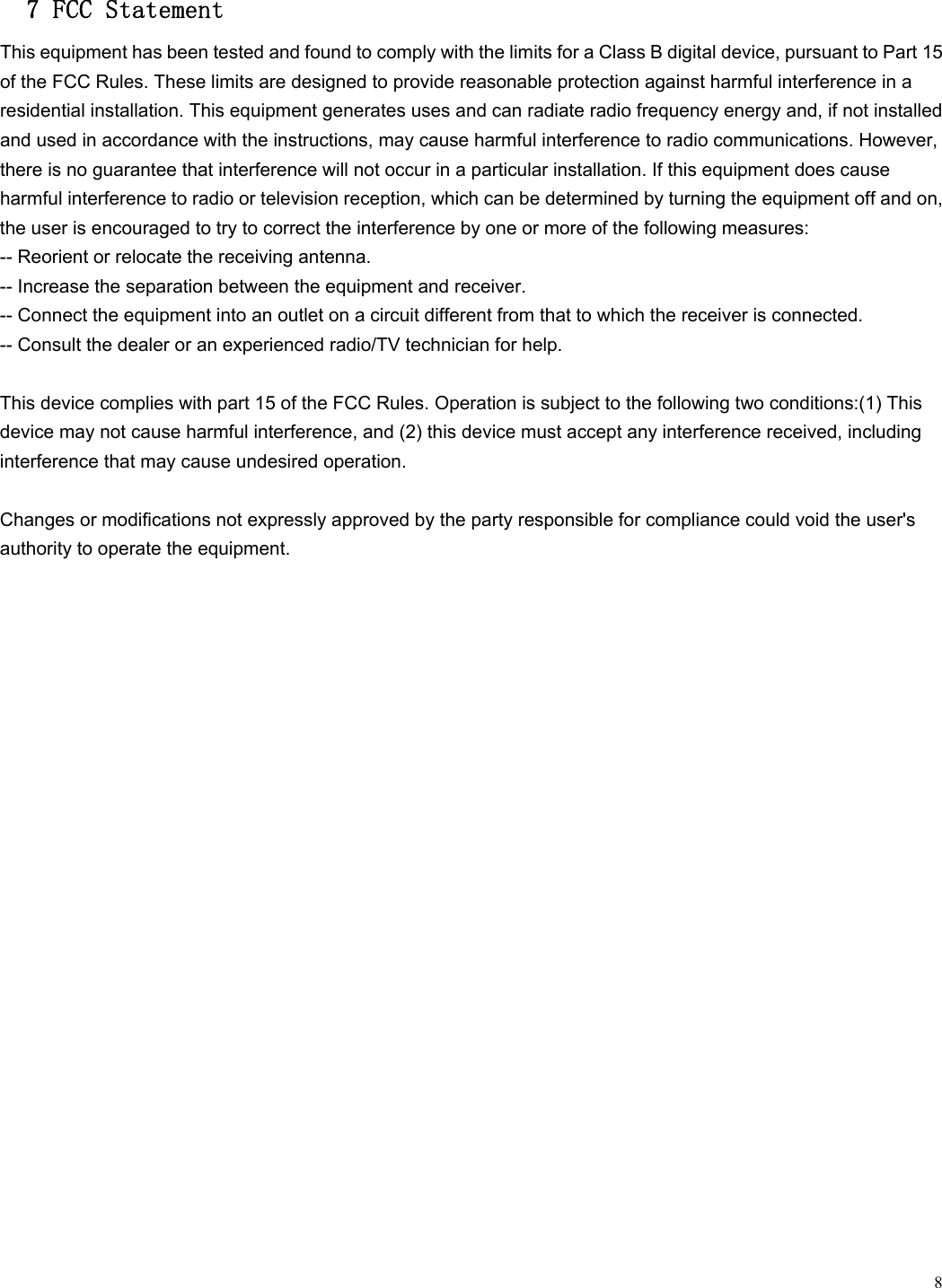  8 7 FCC Statement This equipment has been tested and found to comply with the limits for a Class B digital device, pursuant to Part 15 of the FCC Rules. These limits are designed to provide reasonable protection against harmful interference in a residential installation. This equipment generates uses and can radiate radio frequency energy and, if not installed and used in accordance with the instructions, may cause harmful interference to radio communications. However, there is no guarantee that interference will not occur in a particular installation. If this equipment does cause harmful interference to radio or television reception, which can be determined by turning the equipment off and on, the user is encouraged to try to correct the interference by one or more of the following measures: -- Reorient or relocate the receiving antenna.     -- Increase the separation between the equipment and receiver.     -- Connect the equipment into an outlet on a circuit different from that to which the receiver is connected.     -- Consult the dealer or an experienced radio/TV technician for help.  This device complies with part 15 of the FCC Rules. Operation is subject to the following two conditions:(1) This device may not cause harmful interference, and (2) this device must accept any interference received, including interference that may cause undesired operation.  Changes or modifications not expressly approved by the party responsible for compliance could void the user's authority to operate the equipment.    