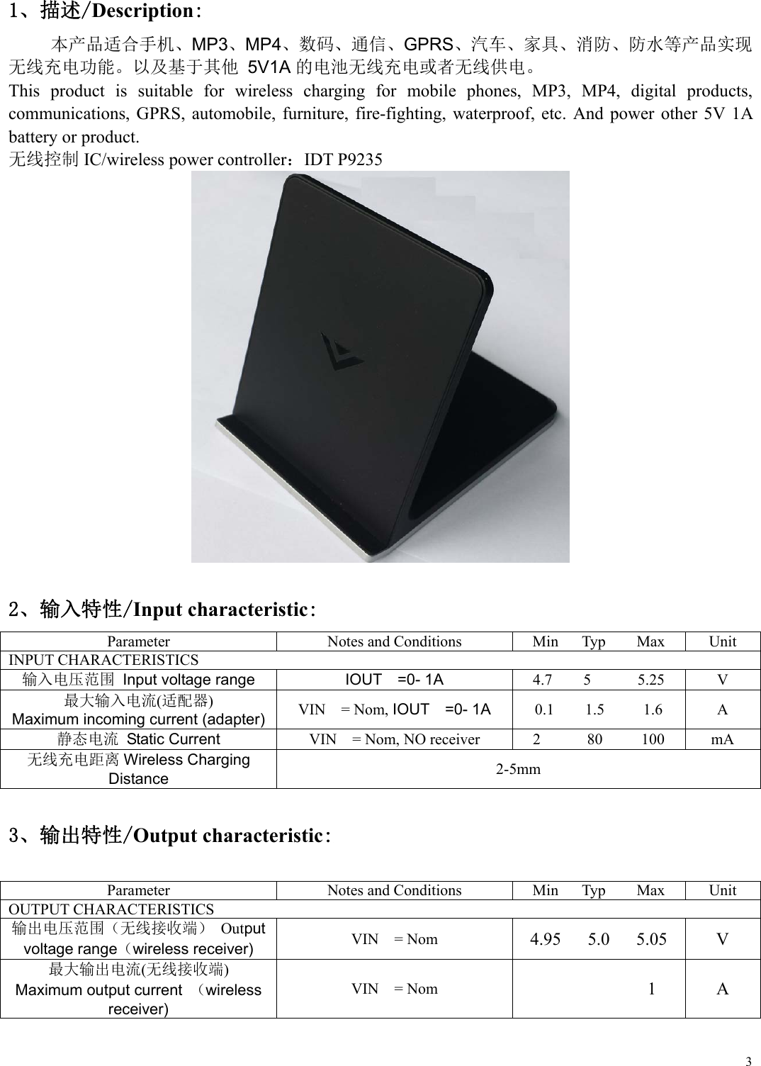  31、描述/Description: 本产品适合手机、MP3、MP4、数码、通信、GPRS、汽车、家具、消防、防水等产品实现 无线充电功能。以及基于其他 5V1A的电池无线充电或者无线供电。 This  product  is  suitable  for  wireless  charging  for  mobile  phones,  MP3,  MP4,  digital  products, communications,  GPRS,  automobile, furniture, fire-fighting, waterproof,  etc.  And  power  other  5V 1A battery or product.   无线控制 IC/wireless power controller：IDT P9235    2、输入特性/Input characteristic: Parameter  Notes and Conditions  Min      Typ        Max  Unit INPUT CHARACTERISTICS 输入电压范围 Input voltage range IOUT    =0- 1A 4.7    5      5.25  V 最大输入电流(适配器) Maximum incoming current (adapter) VIN    = Nom, IOUT  =0- 1A 0.1    1.5     1.6  A 静态电流  Static Current  VIN    = Nom, NO receiver  2            80          100  mA 无线充电距离 Wireless Charging Distance  2-5mm  3、输出特性/Output characteristic:  Parameter Notes and Conditions Min      Typ        Max UnitOUTPUT CHARACTERISTICS   输出电压范围（无线接收端） Output voltage range（wireless receiver) VIN    = Nom 4.95      5.0      5.05  V 最大输出电流(无线接收端) Maximum output current  （wireless receiver) VIN    = Nom             1  A  