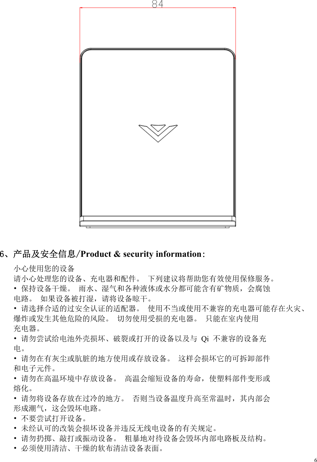  6   6、产品及安全信息/Product &amp; security information: 小心使用您的设备 请小心处理您的设备、充电器和配件。 下列建议将帮助您有效使用保修服务。 &bull; 保持设备干燥。 雨水、湿气和各种液体或水分都可能含有矿物质，会腐蚀 电路。 如果设备被打湿，请将设备晾干。 &bull; 请选择合适的过安全认证的适配器。 使用不当或使用不兼容的充电器可能存在火灾、 爆炸或发生其他危险的风险。 切勿使用受损的充电器。 只能在室内使用 充电器。 &bull; 请勿尝试给电池外壳损坏、破裂或打开的设备以及与 Qi 不兼容的设备充 电。 &bull; 请勿在有灰尘或肮脏的地方使用或存放设备。 这样会损坏它的可拆卸部件 和电子元件。 &bull; 请勿在高温环境中存放设备。 高温会缩短设备的寿命，使塑料部件变形或 熔化。 &bull; 请勿将设备存放在过冷的地方。 否则当设备温度升高至常温时，其内部会 形成潮气，这会毁坏电路。 &bull; 不要尝试打开设备。 &bull; 未经认可的改装会损坏设备并违反无线电设备的有关规定。 &bull; 请勿扔掷、敲打或振动设备。 粗暴地对待设备会毁坏内部电路板及结构。 &bull; 必须使用清洁、干燥的软布清洁设备表面。 