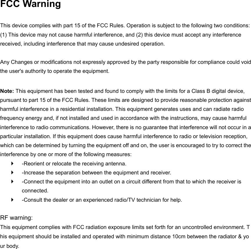 FCC Warning  This device complies with part 15 of the FCC Rules. Operation is subject to the following two conditions: (1) This device may not cause harmful interference, and (2) this device must accept any interference received, including interference that may cause undesired operation.    Any Changes or modifications not expressly approved by the party responsible for compliance could void the user's authority to operate the equipment.    Note: This equipment has been tested and found to comply with the limits for a Class B digital device, pursuant to part 15 of the FCC Rules. These limits are designed to provide reasonable protection against harmful interference in a residential installation. This equipment generates uses and can radiate radio frequency energy and, if not installed and used in accordance with the instructions, may cause harmful interference to radio communications. However, there is no guarantee that interference will not occur in a particular installation. If this equipment does cause harmful interference to radio or television reception, which can be determined by turning the equipment off and on, the user is encouraged to try to correct the interference by one or more of the following measures:     -Reorient or relocate the receiving antenna.     -Increase the separation between the equipment and receiver.     -Connect the equipment into an outlet on a circuit different from that to which the receiver is connected.     -Consult the dealer or an experienced radio/TV technician for help.    RF warning: This equipment complies with FCC radiation exposure limits set forth for an uncontrolled environment. This equipment should be installed and operated with minimum distance 10cm between the radiator &amp; your body.
