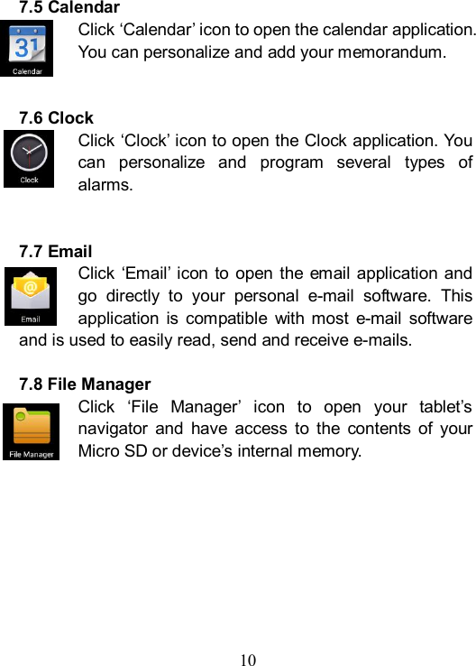  10  7.5 Calendar Click &lsquo;Calendar&rsquo; icon to open the calendar application. You can personalize and add your memorandum.   7.6 Clock Click &lsquo;Clock&rsquo; icon to open the Clock application. You can  personalize  and  program  several  types  of alarms.   7.7 Email Click &lsquo;Email&rsquo; icon to  open the  email application and go  directly  to  your  personal  e-mail  software.  This application  is  compatible  with  most  e-mail  software and is used to easily read, send and receive e-mails.  7.8 File Manager Click  &lsquo;File  Manager&rsquo;  icon  to  open  your  tablet&rsquo;s navigator  and  have  access  to  the  contents  of  your Micro SD or device&rsquo;s internal memory.      