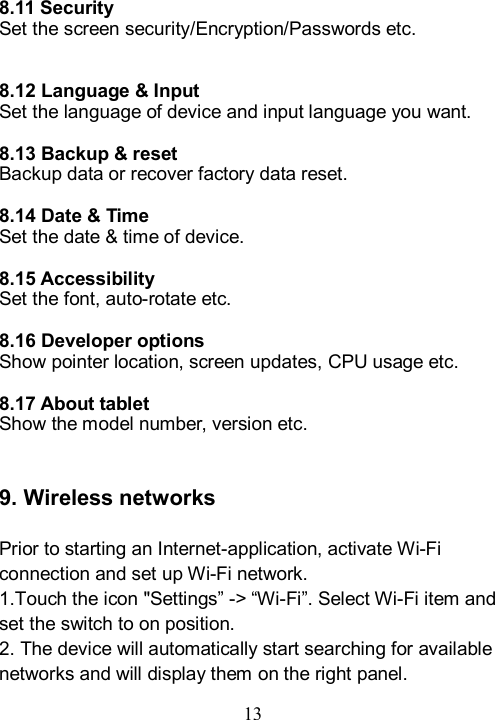  13   8.11 Security Set the screen security/Encryption/Passwords etc.     8.12 Language &amp; Input Set the language of device and input language you want.  8.13 Backup &amp; reset Backup data or recover factory data reset.  8.14 Date &amp; Time Set the date &amp; time of device.  8.15 Accessibility Set the font, auto-rotate etc.  8.16 Developer options Show pointer location, screen updates, CPU usage etc.    8.17 About tablet Show the model number, version etc.   9. Wireless networks  Prior to starting an Internet-application, activate Wi-Fi connection and set up Wi-Fi network. 1.Touch the icon "Settings&rdquo; -> &ldquo;Wi-Fi&rdquo;. Select Wi-Fi item and set the switch to on position. 2. The device will automatically start searching for available networks and will display them on the right panel. 