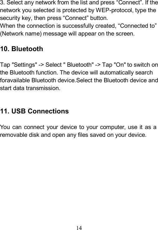 14  3. Select any network from the list and press &ldquo;Connect&rdquo;. If the network you selected is protected by WEP-protocol, type the security key, then press &ldquo;Connect&rdquo; button. When the connection is successfully created, &ldquo;Connected to&rdquo; (Network name) message will appear on the screen.  10. Bluetooth    Tap "Settings" -> Select " Bluetooth" -> Tap "On" to switch on the Bluetooth function. The device will automatically search foravailable Bluetooth device.Select the Bluetooth device and start data transmission.   11. USB Connections  You can  connect your device to your computer, use  it  as a removable disk and open any files saved on your device. 