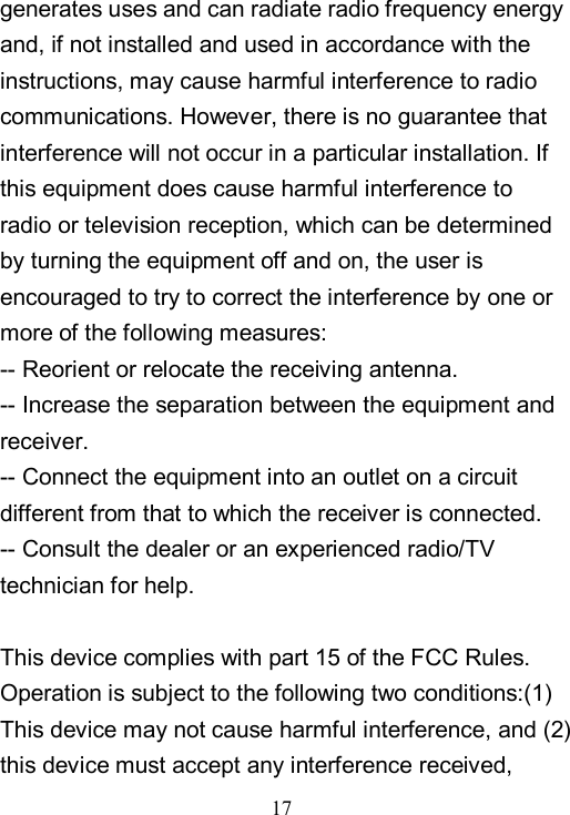  17  generates uses and can radiate radio frequency energy and, if not installed and used in accordance with the instructions, may cause harmful interference to radio communications. However, there is no guarantee that interference will not occur in a particular installation. If this equipment does cause harmful interference to radio or television reception, which can be determined by turning the equipment off and on, the user is encouraged to try to correct the interference by one or more of the following measures: -- Reorient or relocate the receiving antenna.     -- Increase the separation between the equipment and receiver.       -- Connect the equipment into an outlet on a circuit different from that to which the receiver is connected.     -- Consult the dealer or an experienced radio/TV technician for help.  This device complies with part 15 of the FCC Rules. Operation is subject to the following two conditions:(1) This device may not cause harmful interference, and (2) this device must accept any interference received, 