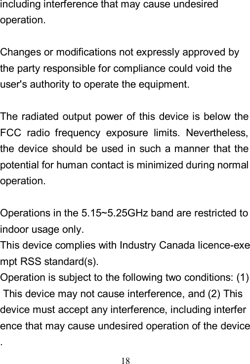  18  including interference that may cause undesired operation.  Changes or modifications not expressly approved by the party responsible for compliance could void the user's authority to operate the equipment.  The radiated output  power  of  this  device is below the FCC  radio  frequency  exposure  limits.  Nevertheless, the device should be used in such a manner that the potential for human contact is minimized during normal operation.  Operations in the 5.15~5.25GHz band are restricted to indoor usage only. This device complies with Industry Canada licence-exempt RSS standard(s).  Operation is subject to the following two conditions: (1) This device may not cause interference, and (2) This device must accept any interference, including interference that may cause undesired operation of the device. 
