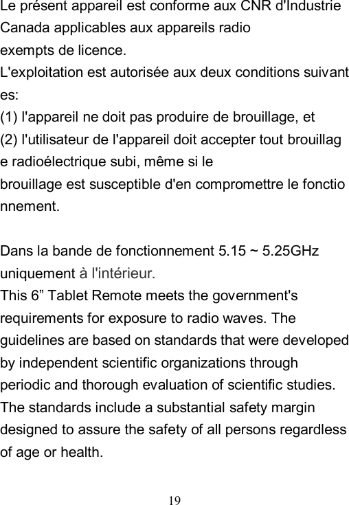  19  Le pr&eacute;sent appareil est conforme aux CNR d'Industrie Canada applicables aux appareils radio exempts de licence. L'exploitation est autoris&eacute;e aux deux conditions suivantes:   (1) l'appareil ne doit pas produire de brouillage, et  (2) l'utilisateur de l'appareil doit accepter tout brouillage radio&eacute;lectrique subi, m&ecirc;me si le  brouillage est susceptible d'en compromettre le fonctionnement.  Dans la bande de fonctionnement 5.15 ~ 5.25GHz uniquement &agrave; l'int&eacute;rieur. This 6&rdquo; Tablet Remote meets the government's requirements for exposure to radio waves. The guidelines are based on standards that were developed by independent scientific organizations through periodic and thorough evaluation of scientific studies. The standards include a substantial safety margin designed to assure the safety of all persons regardless of age or health.  